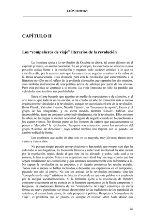LEÓN TROTSKY
___________________________________________________________________________________

CAPÍTULO II

Los “compañeros de viaje” literarios de la revolución
La literatura ajena a la revolución de Octubre es ahora, tal como dijimos en el
capítulo primero, un asunto concluido. En un principio, los escritores se situaron en una
posición activa frente a la revolución y negaron todo carácter artístico a lo que se
vinculó a ella, por la misma razón que los maestros se negaban a instruir a los niños de
la Rusia revolucionaria. Esta distancia para con la revolución que caracterizaba a la
literatura no sólo era el reflejo de la profunda alienación que separaba los dos mundos,
sino también instrumento de una política activa de sabotaje por parte de los artistas.
Pero esta política se destruyó a sí misma. La vieja literatura no sólo ha perdido sus
veleidades sino también sus posibilidades.
Entre el arte burgués que agoniza en medio de repeticiones o de silencios, y el
arte nuevo, que todavía no ha nacido, se ha creado un arte de transición más o menos
orgánicamente vinculado a la revolución, aunque no sea todavía el arte de la revolución.
Boris Pilniak, Vsévolod Ivanov, Nicolái Tijonov, los “hermanos Serapión”, Esenin y el
grupo de los imaginistas, y en cierta medida también Kliuiev, habrían sido
inconcebibles, tanto en conjunto como individualmente, sin la revolución. Ellos mismos
lo saben, no lo niegan ni sienten necesidad alguna de negarlo cuando no lo proclaman a
los cuatro vientos. No forman parte de los literatos de carrera que paulatinamente se
ponen a “describir” la revolución. Tampoco son conversos, como los miembros del
grupo “Cambio de dirección”, cuya actitud implica una ruptura con el pasado, un
cambio radical de frente.
Los escritores que acabo de citar son, en su mayoría, muy jóvenes; tienen entre
veinte y treinta años.
No poseen ningún pasado prerrevolucionario han tenido que romper con algo ha
sido todo lo con bagatelas. Su fisonomía literaria y sobre todo intelectual ha sido creada
por la revolución, según, desde el que ésta les ha afectado y todos, cada cual a su
manera, la han aceptado. Pero en su aceptación individual hay un rasgo común que los
separa nítidamente del comunismo y que amenaza constantemente con enfrentarse a él.
No captan la revolución en su conjunto, y el ideario comunista les resulta extraño.
Todos más o menos se hallan inclinados a depositar sus esperanzas en el campesino,
pasando por alto al obrero. No son los artistas de la revolución proletaria, sino los
“compañeros de viaje” artísticos de ésta, en el sentido en que esta palabra era empleada
por la antigua socialdemocracia. Si la literatura ajena a la revolución de Octubre
contrarrevolucionaria en su esencia es la literatura agonizante de la Rusia campesina y
burguesa, la producción literaria de los “compañeros de viaje” constituye en cierta
forma un nuevo populismo soviético, desprovisto de las tradiciones de los narodniki de
antaño y, al menos hasta ahora, de toda perspectiva política. Respecto a “compañero de
viaje”, el problema que se plantea es siempre el mismo: saber hasta dónde nos

26

 