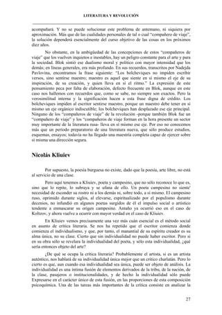 LITERATURA Y REVOLUCIÓN
____________________________________________________________________________________

acompañará. Y no se puede solucionar este problema de antemano, ni siquiera por
aproximación. Más que de las cualidades personales de tal o cual “compañero de viaje”,
la solución dependerá esencialmente del curso objetivo de las cosas en los próximos
diez años.
No obstante, en la ambigüedad de las concepciones de estos “compañeros de
viaje” que los vuelven inquietos e inestables, hay un peligro constante para el arte y para
la sociedad. Blok sintió ese dualismo moral y político con mayor intensidad que los
demás; en líneas generales, era más profundo. En sus recuerdos, transcritos por Nadejda
Pavlovina, encontramos la frase siguiente: “Los bolcheviques no impiden escribir
versos, sino sentirse maestro; maestro es aquel que siente en sí mismo el eje de su
inspiración, de su creación, y quien lleva en sí el ritmo.” La expresión de este
pensamiento peca por falta de elaboración, defecto frecuente en Blok, aunque en este
caso nos hallemos con recuerdos que, como se sabe, no siempre son exactos. Pero la
verosimilitud interna y la significación hacen a esta frase digna de crédito. Los
bolcheviques impiden al escritor sentirse maestro, porque un maestro debe tener en sí
mismo un eje orgánico indiscutible; los bolcheviques han desplazado ese eje principal.
Ninguno de los “compañeros de viaje” de la revolución -porque también Blok fue un
“compañero de viaje” y los “compañeros de viaje forman en la hora presente un sector
muy importante de la literatura rusa- lleva en sí mismo ese eje. Por eso no conocemos
más que un período preparatorio de una literatura nueva, que sólo produce estudios,
esquemas, ensayos; todavía no ha llegado una maestría completa capaz de ejercer sobre
sí misma una dirección segura.

Nicolás Kliuiev
Por supuesto, la poesía burguesa no existe, dado que la poesía, arte libre, no está
al servicio de una clase.
Pero aquí tenemos a Kliuiev, poeta y campesino, que no sólo reconoce lo que es,
sino que lo repite, lo subraya y se ufana de ello. Un poeta campesino no siente'
necesidad de esconder su rostro ni a los demás ni, sobre todo, a sí mismo. El campesino
ruso, oprimido durante siglos, al elevarse, espiritualizado por el populismo durante
decenios, no infundió en algunos poetas surgidos de él el impulso social o artístico
tendente a enmascarar su origen campesino. Antaño ya ocurrió eso en el caso de
Koltzov, y ahora vuelve a ocurrir con mayor verdad en el caso de Kliuiev.
En Kliuiev vemos precisamente una vez más cuán esencial es el método social
en asunto de crítica literaria. Se nos ha repetido que el escritor comienza donde
comienza el individualismo, y que, por tanto, el manantial de su espíritu creador es su
alma única, no su clase. Cierto que sin individualidad no puede haber escritor. Pero si
en su obra sólo se revelara la individualidad del poeta, y sólo esta individualidad, ¿qué
sería entonces objeto del arte?
¿De qué se ocupa la crítica literaria? Probablemente el artista, si es un artista
auténtico, nos hablará de su individualidad única mejor que un crítico charlatán. Pero lo
cierto es que, aun cuando esa individualidad sea única, puede ser objeto de análisis. La
individualidad es una íntima fusión de elementos derivados de la tribu, de la nación, de
la clase, pasajeros o institucionalidades, y de hecho la individualidad sólo puede
Expresarse en el carácter único de esta fusión, en las proporciones de esta composición
psicoquímica. Una de las tareas más importantes de la crítica consiste en analizar la
27

 