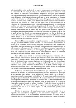 LEÓN TROTSKY
___________________________________________________________________________________

individualidad del artista (es decir, de su arte) en sus elementos constitutivos y mostrar
su correlación. De este modo, la crítica acerca el artista al lector, quien también tiene,
más o menos, un alma única, “artísticamente” inexpresada, “no fijada”, pero que no por
ello representa en menor grado una unión de los mismos elementos que los del alma del
poeta. Llegamos así a la conclusión de que lo que sirve de puente entre el alma del
escritor y la del lector no es lo único, sino lo común. Sólo gracias a lo común se conoce
lo único; lo común, en el hombre, viene determinado por las condiciones más profundas
y duraderas que moldean su “alma”, por las condiciones sociales de educación, de
existencia, de trabajo y de asociaciones. Las condiciones sociales en la sociedad humana
histórica son, ante todo, las condiciones de pertenencia de clase. Por eso resulta tan
fecundo un criterio de clase en todos los terrenos de la ideología, incluido el arte, o
también especialmente en el terreno del arte, porque con frecuencia expresa las
aspiraciones sociales más profundas y ocultas. Por otro lado, un criterio social no sólo
no excluye la crítica formal, sino que casa perfectamente con ella, es decir, con el
criterio técnico; también este último analiza de hecho lo particular mediante una medida
común, porque si no se relacionase lo particular con lo general, no habría contactos
entre los hombres, ni pensamiento, ni poesía.
Privad a Kliuiev de su carácter campesino; su alma no sólo quedará huérfana,
sino que, en sentido estricto, quedará reducida a la nada. Porque el individualismo de
Kliuiev es la expresión artística de un campesino independiente, bien alimentado y
acomodado, que ama egoístamente su libertad. Todo campesino es campesino, pero no
todo campesino sabe expresarse. Un campesino que sabe expresar, en el lenguaje de una
nueva técnica artística, a sí mismo y un mundo propio que se basta a sí mismo, o mejor
dicho, un campesino que ha conservado su alma campesina pese a la formación
burguesa, es una individualidad grande: tal es el caso de Kliuiev.
Pero la base social del arte no siempre es tan transparente e irrefutable. Ello se
debe, como ya, hemos dicho, al hecho de que la mayoría de los poetas están vinculados
a las clases explotadoras que, por el mismo hecho de su naturaleza explotadora, no
dicen de sí mismas lo que piensan, ni piensan de sí mismas lo que son. Sin embargo,
pese a todos los métodos sociales y psicológicos mediante los que se mantiene esta
hipocresía social, puede hallarse la esencia social de un poeta, incluso aunque esté
diluida de la forma más sutil. Y si la crítica del arte y la historia del arte no comprenden
esta esencia, están condenadas a quedar suspendidas en el vacío.
Hablar del carácter burgués de esta literatura que denominamos “ajena a la
revolución de Octubre” no significa necesariamente, por tanto, denigrar a los poetas que
se pretenden servidores del arte y no de la burguesía. Porque, ¿dónde está escrito que es
imposible servir a la burguesía por medio del arte? De igual forma que los corrimientos
geológicos ponen al desnudo los sedimentos de las capas terrestres, las convulsiones
sociales ponen al descubierto el carácter de clase del arte. El arte ajeno a Octubre está
tocado de una impotencia mortal por la simple razón de que la muerte ha tocado a las
clases a las que en el pasado se hallaba vinculado. Privado del sistema burgués de la
propiedad agrícola y de sus costumbres, de las sugerencias sutiles aptas para las fincas y
los salones, este arte no le ve sentido alguno a la vida, se consume, agoniza, queda
reducido a nada.
Kliuiev no pertenece a la escuela campesina; no canta al mujik. No es un
populista, sino un auténtico campesino, o casi un auténtico campesino. Su actitud
espiritual es realmente la de un campesino; o dicho con mayor exactitud, la de un
campesino del Norte. Kliuiev es individualista como un campesino; él es su propio amo,

28

 