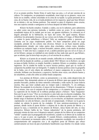 LITERATURA Y REVOLUCIÓN
____________________________________________________________________________________

él es su propio profeta. Siente firme el suelo bajo sus pies, y el sol por encima de su
cabeza. Un campesino, un propietario acaudalado, tiene trigo en su granero, vacas con
leche en su establo, veletas cinceladas en la cima de su tejado. Le gusta presumir de su
casa, de su buena vida, de su avisada prudencia en los negocios, igual que hace Kliuiev
de su talento y de sus formas poéticas. Tan natural es para él elogiarse como eructar,
tras una copiosa comida o santiguarse en la boca después de haber bostezado.
Kliuiev ha hecho estudios. Cuándo y cuáles, eso no lo sabemos, pero administra
su saber como una persona instruida, y también como un avaro. Si un campesino
acaudalado trajese de la ciudad, por un azar, un aparato telefónico, lo colocaría en el
ángulo principal de la habitación, no lejos del icono. De igual manera, Kliuiev
embellece los principales rincones de sus versos con la India, el Congo, el Mont-Blanc;
¡y cuánto le gusta embellecer a Kliuiev! Sólo un campesino pobre y perezoso se
contenta con un yugo simplemente pulido. Un buen campesino posee un yugo
esculpido, pintado de los colores más diversos. Kliuiev es un buen maestro poeta,
abundantemente dotado: por todas partes deja cincelados, colores rojos, dorados,
molduras en cualquier lugar, e incluso brocados, satenes, plata y toda suerte de piedras
preciosas. Y todo esto luce y espejea al sol, y podría pensarse que ese sol es el suyo, el
sol de Kliuiev, porque en realidad en este mundo no hay nada más que él, que Kliuiev,
que su talento, que la tierra bajo sus pies y el sol encima de su cabeza.
Kliuiev es el poeta de un mundo cerrado, inflexible en sí mismo, un mundo que
no por ello ha dejado de cambiar, ¡y cuánto desde 1861! Kliuiev no es Koltzov; un siglo
no pasa en balde. Koltzov es simple, humilde y modesto. Kliuiev es complejo, exigente,
ingenioso. De la ciudad ha traído su nueva técnica poética, igual que su vecino el
campesino ha podido traer un fonógrafo; Y emplea la técnica poética como la geografía
de la India, con el solo objeto de embellecer el marco campesino de su poesía. Es
colorido, brillante con frecuencia y expresivo; facilón otras veces, con efectos bastos y
de relumbrón, y todo ello sobre un sólido fondo campesino.
Los poemas de Kliuiev, como su pensamiento y su vida, están desprovistos de
movimiento. Hay demasiado adorno en la poesía de Kliuiev para que quepa la ficción:
pesados brocados, piedras de tintes naturales coloreadas y toda suerte de cosas todavía
encima. Hay que tener cuidado para no romper nada o destruirlo. Y, sin embargo,
Kliuiev ha aceptado la revolución, el mayor de los dinamismos. Y Kliuiev la aceptó no
por sí mismo, sino con el conjunto de los campesinos y a la manera de un campesino.
La supresión de los feudos de la nobleza produjo placer a Kliuiev: “Que Turgueniev
llore por lo que le toca.” Pero su revolución es ante todo una revolución ciudadana. Sin
la ciudad, la supresión de los feudos de la nobleza no hubiera podido ocurrir. Aquí es
donde surge el dualismo de Kliuiev respecto a la revolución, un dualismo característico
-repitámoslo- no sólo de Kliuiev, sino de todo el campesinado. A Kliuiev no le gusta la
ciudad; no admite la poesía de las ciudades. El tono amistoso-enemistoso de sus
poemas, donde incita al poeta Kirilov a alejarse de la idea de poesía de fábrica y a
apoyar la suya, a reunírsela en los pinares de Kliuiev, única fuente del arte, es muy
instructivo. Kliuiev habla de los “ritmos industriales” de la poesía proletaria, del
principio mismo de ésta con el desprecio natural y propio de los labios de un campesino
“sólido” cuando ojea la propaganda del socialismo, cuando ve al obrero de la ciudad sin
casa o, lo que es peor, un vagabundo. Y cuando Kliuiev, condescendiente, invita al
herrero a descansar un momento sobre un banco campesino esculpido, nos recuerda el
comportamiento del campesino rico y de orgulloso porte de Olonets que ofrece
caritativamente un trozo de pan al proletario hambriento cuya familia vive desde varias

29

 