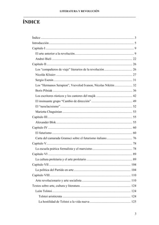 LITERATURA Y REVOLUCIÓN
____________________________________________________________________________________

ÍNDICE
Índice .................................................................................................................... 3
Introducción.......................................................................................................... 5
Capítulo I .............................................................................................................. 9
El arte anterior a la revolución.......................................................................... 9
Andrei Bieli .................................................................................................... 22
Capítulo II........................................................................................................... 26
Los “compañeros de viaje” literarios de la revolución ................................... 26
Nicolás Kliuiev ............................................................................................... 27
Sergio Esenin .................................................................................................. 31
Los “Hermanos Serapion”, Vsevolod Ivanon, Nícolas Nikitin ...................... 32
Boris Pilniak ................................................................................................... 36
Los escritores rústicos y los cantores del mujik ............................................. 42
El insinuante grupo “Cambio de dirección” ................................................... 49
El “neoclacisismo”.......................................................................................... 52
Marietta Chaguinian ....................................................................................... 53
Capítulo III.......................................................................................................... 55
Alexander Blok............................................................................................... 55
Capítulo IV ......................................................................................................... 60
El futurismo .................................................................................................... 60
Carta del camarada Gramsci sobre el futurismo italiano................................ 76
Capítulo V........................................................................................................... 78
La escuela poética formalista y el marxismo.................................................. 78
Capítulo VI ......................................................................................................... 89
La cultura proletaria y el arte proletario ......................................................... 89
Capítulo VII ...................................................................................................... 104
La política del Partido en arte....................................................................... 104
Capítulo VIII..................................................................................................... 110
Arte revolucionario y arte socialista ............................................................. 110
Textos sobre arte, cultura y literatura ............................................................... 124
León Tolstoi.................................................................................................. 124
Tolstoi aristócrata ..................................................................................... 124
La hostilidad de Tolstoi a la vida nueva ................................................... 125

3

 