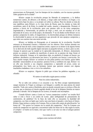 LEÓN TROTSKY
___________________________________________________________________________________

generaciones en Petrogrado “con los harapos de las ciudades, con los tacones gastados
sobre guijarros de la ciudad”.
Kliuiev acepta la revolución porque ha liberado al campesino, y le dedica
numerosos cantos, de abrazos y de danzas, y luego cada cual retorna a su hogar, a su
propia tierra bajo los pies y a su propio sol sobre su cabeza. Para los demás se trata de
una república; para Kliuiev es la vieja tierra de Rusia; para los demás se trata del
socialismo; para él de Kitej, la ciudad del sueño, muerta y desaparecida. Promete el
paraíso a través de la revolución, pero este paraíso sólo es un reino campesino,
engrandecido y hermoseado, un paraíso de trigo y miel, con un ruiseñor en el ala
decorada de la casa y un sol de jaspe y de diamante. Y no sin dudas recibe Kliuiev en su
paraíso campesino la radio, el magnetismo y la electricidad, porque en última instancia
la electricidad le parece un toro gigantesco que procede de una epopeya campesina y
que entre sus cuernos trae una mesa servida.
Kliuiev se hallaba en Petrogrado en el momento de la revolución. Escribió
entonces en Krasnaiati Gazeta y fraternizó con los obreros. Pero incluso durante ese
período de luna de miel, como campesino astuto, sopesó en su ánimo si de alguna forma
no se derivaría de todo aquello algún mal para su pequeño terreno, es decir, para su arte.
Aunque le parecía que la ciudad no le apreciaba demasiado, él, Kliuiev, demostraría
pronto su carácter y pondría de manifiesto el precio de su paraíso de trigo frente al
infierno industrial. Aunque se le reprochase algo, no perdería el tiempo en buscar sus
palabras: derribaría a su adversario por tierra y se jactaría con fuerza y convicción. No
hace mucho tiempo, Kliuiev se enzarzó en una pelea poética con Esenin, quien había
decidido -anunciándolo en sus poemas- ponerse levita y sombrero de copa. Kliuiev vio
en ello una traición a sus orígenes campesinos y reprendió al joven, como un
primogénito rico haría con su hermano menor que quisiera casarse con alguna
muchacha ciudadana e irse a vivir a los suburbios.
Kliuiev es suspicaz. Alguien le pidió que evitase las palabras sagradas, y se
ofendió:
Ni santos ni malvados según parece existen
Para los cielos industriales.
No se sabe con certeza si es creyente o no. Su Dios escupe repentinamente
sangre mientras la Virgen se entrega a un húngaro a cambio de unas piezas de metal
amarillo. Todo esto suena a blasfemia, pero no puede consentir que se excluya a Dios de
su casa, que se destruya el rincón sagrado donde la luz de la lámpara ilumina un marco
plateado o dorado. Sin la lámpara de los iconos, el mundo está incompleto.
Cuando Kliuiev canta a Lenin en “versos campesinos ocultos” no resulta fácil
saber si está a favor o en contra de Lenin. ¡Qué ambigüedad de pensamiento de
sentimiento, de palabras! En la base de todo ello se encuentra la dualidad del
campesino, ese Jano en laptis que vuelve una cara hacia el pasado y otra hacia el futuro.
Kliuiev llega incluso a cantar a la Comuna. Pero se trata sólo cantos de glorificación “en
honor de”. “No quiero la Comuna sin la estufa del campesino.” Pero la Comuna con
estufa de campesino no equivale a reconstruir todas las bases de la vida según la razón,
el compás v el metro en la mano, sino que vuelve a ser una vez más el antiguo paraíso
campesino:
Los sones de oro
cuelgan como racimos del árbol;

30

 