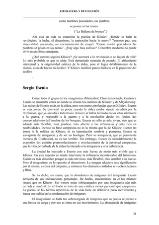 LITERATURA Y REVOLUCIÓN
____________________________________________________________________________________

como martines pescadores, las palabras
se posan en las ruinas.
(“La Ballena de bronce”.)
Ahí está en toda su extensión la poética de Kliuiev. ¿Dónde se halla la
revolución, la lucha, el dinamismo, la aspiración hacia lo nuevo? Tenemos paz, una
inmovilidad encantada, un encantamiento de oropel. “Como martin pescadores las
palabras se posan en las ramas”. ¿Hay algo más curioso? El hombre moderno no puede
vivir en un clima semejante.
¿Qué camino seguirá Kliuiev? ¿Se acercará a la revolución o se alejará de ella?
Lo más probable es que se aleje. Está demasiado saturado de pasado. El aislamiento
intelectual y la originalidad estética de la aldea, pese al fugaz debilitamiento de la
ciudad, están de hecho en declive. Y Kliuiev también parece hallarse en la pendiente del
declive
.

Sergio Esenin
Corno todo el grupo de los imaginistas (Marienhof, Cherchenevituch, Kusikov),
Esenin se encuentra cerca de donde se cruzan los caminos de Kliuiev y de Mayakovsky.
Las raíces de Esenin están en la aldea, pero son menos profundas que en Kliuiev. Esenin
es más joven. Se convirtió en poeta cuando la aldea estaba siendo sacudida por la
revolución, que ya sacudía a toda Rusia. Kliuiev se había formado en los años anteriores
a la guerra, y respondió a la guerra y a la revolución desde los límites del
conservadurismo del hombre de los bosques. Esenin no sólo es más joven, sino que es
además más flexible, más plástico, más abierto a las influencias y más rico en
posibilidades. Incluso su base campesina no es la misma que la de Kliuiev; Esenin no
posee ni la solidez de Kliuiev, ni su lamentación sombría y pomposa. Esenin se
vanagloria de arrogancia y de ser un hooligan. Pero su arrogancia, que es puramente
literaria (la Confesión), no es tan terrible. Sin embargo, Esenin es indudablemente la
expresión del espíritu prerrevolucionario y revolucionario de la juventud campesina,
que la vida perturbada de la aldea ha lanzado a la arrogancia y a la turbulencia.
La ciudad ha marcado a Esenin con más fuerza de modo más visible que a
Kliuiev. En este aspecto es donde interviene la influencia incontestable del futurismo.
Esenin es más dinámico porque es más nervioso, más flexible, más sensible a lo nuevo.
Pero el imaginismo es lo opuesto al dinamismo. La imagen adquiere una significación
por sí misma, a costa del conjunto, y entonces los elementos aislados se vuelven lejanos
y fríos.
Se ha dicho, sin razón, que la abundancia de imágenes del imaginista Esenin
derivaba de sus inclinaciones personales. De hecho, encontramos en él los mismos
rasgos que en Kliuiev. Sus versos están sobrecargados por una imaginaría aún más
cerrada e inmóvil. En el fondo se trata de una estética menos personal que campesina.
La poesía de las formas repetitivas de la vida tiene en definitiva poco movimiento y
busca una salida en la condensación de imágenes.
El imaginismo se halla tan sobrecargado de imágenes que su poesía se parece a
una bestia de carga y por eso es lenta en sus movimientos. La abundancia de imágenes

31

 