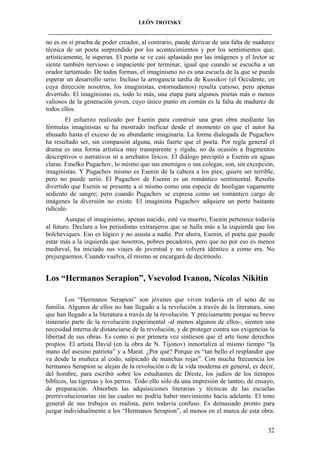 LEÓN TROTSKY
___________________________________________________________________________________

no es en sí prueba de poder creador, al contrario, puede derivar de una falta de madurez
técnica de un poeta sorprendido por los acontecimientos y por los sentimientos que,
artísticamente, le superan. El poeta se ve casi aplastado por las imágenes y el lector se
siente también nervioso e impaciente por terminar, igual que cuando se escucha a un
orador tartamudo. De todas formas, el imaginismo no es una escuela de la que se pueda
esperar un desarrollo serio. Incluso la arrogancia tardía de Kussikov (el Occidente, en
cuya dirección nosotros, los imaginistas, estornudamos) resulta curioso, pero apenas
divertido. El imaginismo es, todo lo más, una etapa para algunos poetas más o menos
valiosos de la generación joven, cuyo único punto en común es la falta de madurez de
todos ellos.
El esfuerzo realizado por Esenin para construir una gran obra mediante las
fórmulas imaginistas se ha mostrado ineficaz desde el momento en que el autor ha
abusado hasta el exceso de su abundante imaginaría. La forma dialogada de Pugachov
ha resultado ser, sin compasión alguna, más fuerte que el poeta. Por regla general el
drama es una forma artística muy transparente y rígida; no da ocasión a fragmentos
descriptivos o narrativos ni a arrebatos líricos. El diálogo precipitó a Esenin en aguas
claras. Emelko Pugachov, lo mismo que sus enemigos o sus colegas, son, sin excepción,
imaginistas. Y Pugachov mismo es Esenin de la cabeza a los pies; quiere ser terrible,
pero no puede serio. El Pugachov de Esenin es un romántico sentimental. Resulta
divertido que Esenin se presente a sí mismo como una especie de hooligan vagamente
sediento de sangre; pero cuando Pugachov se expresa como un romántico cargo de
imágenes la diversión no existe. El imaginista Pugachov adquiere un porte bastante
ridículo.
Aunque el imaginismo, apenas nacido, esté va muerto, Esenin pertenece todavía
al futuro. Declara a los periodistas extranjeros que se halla más a la izquierda que los
bolcheviques. Eso es lógico y no asusta a nadie. Por ahora, Esenin, el poeta que puede
estar más a la izquierda que nosotros, pobres pecadores, pero que no por eso es menos
medieval, ha iniciado sus viajes de juventud y no volverá idéntico a como era. No
prejuzguemos. Cuando vuelva, él mismo se encargará de decírnoslo.

Los “Hermanos Serapion”, Vsevolod Ivanon, Nícolas Nikitin
Los “Hermanos Serapion” son jóvenes que viven todavía en el seno de su
familia. Algunos de ellos no han llegado a la revolución a través de la literatura, sino
que han llegado a la literatura a través de la revolución. Y precisamente porque su breve
itinerario parte de la revolución experimental -al menos algunos de ellos-, sienten una
necesidad interna de distanciarse de la revolución, y de proteger contra sus exigencias la
libertad de sus obras. Es como si por primera vez sintiesen que el arte tiene derechos
propios. El artista David (en la obra de N. Tijonov) inmortaliza al mismo tiempo “la
mano del asesino patriota” y a Marat. ¿Por qué? Porque es “tan bello el resplandor que
va desde la muñeca al codo, salpicado de manchas rojas”. Con mucha frecuencia los
hermanos Serapion se alejan de la revolución o de la vida moderna en general, es decir,
del hombre, para escribir sobre los estudiantes de Dreste, los judíos de los tiempos
bíblicos, las tigresas y los perros. Todo ello sólo da una impresión de tanteo, de ensayo,
de preparación. Absorben las adquisiciones literarias y técnicas de las escuelas
prerrevolucionarias sin las cuales no podría haber movimiento hacia adelante. El tono
general de sus trabajos es realista, pero todavía confuso. Es demasiado pronto para
juzgar individualmente a los “Hermanos Serapion”, al menos en el marca de esta obra.
32

 
