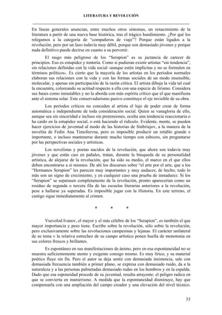 LITERATURA Y REVOLUCIÓN
____________________________________________________________________________________

En líneas generales anuncian, entre muchos otros síntomas, un renacimiento de la
literatura a partir de una nueva base histórica, tras el trágico hundimiento. ¿Por qué los
relegamos a la categoría de “compañeros de viaje”? Porque están ligados a la
revolución, pero por un lazo todavía muy débil, porque son demasiado jóvenes y porque
nada definitivo puede decirse en cuanto a su porvenir.
El rasgo más peligroso de los “Serapion” es su jactancia de carecer de
principios. Eso es estupidez y tontería. Como si pudieran existir artistas “sin tendencia”,
sin relaciones definidas con la vida social -aunque estén implícitas y no se formulen en
términos políticos-. Es cierto que la mayoría de los artistas en los períodos normales
elaboran sus relaciones con la vida y con las formas sociales de un modo insensible,
molecular, y apenas sin participación de la razón crítica. El artista dibuja la vida tal cual
la encuentra, coloreando su actitud respecto a ella con una especie de lirismo. Considera
sus bases como inmutables y no la aborda con más espíritu crítico que el que manifiesta
ante el sistema solar. Este conservadurismo pasivo constituye el eje invisible de su obra.
Los períodos críticos no conceden al artista el lujo de poder crear de forma
automática e independiente de toda consideración social. Quien se vanagloria de ello,
aunque sea sin sinceridad e incluso sin pretensiones, oculta una tendencia reaccionaria o
ha caído en la estupidez social, o está haciendo el ridículo. Evidente, mente, se pueden
hacer ejercicios de juventud al modo de las historias de Sinbriujov, a la manera de la
novelita de Fedin Ana Timofeevna, pero es imposible producir un retablo grande e
importante, o incluso mantenerse durante mucho tiempo con esbozos, sin preguntarse
por las perspectivas sociales y artísticas.
Los novelistas y poetas nacidos de la revolución, que ahora son todavía muy
jóvenes y que están casi en pañales, tratan, durante la búsqueda de su personalidad
artística, de alejarse de la revolución, que ha sido su medio, el marco en el que ellos
deben encontrarse a sí mismos. De ahí los discursos sobre “el arte por el arte, que a los
“Hermanos Serapion” les parecen muy importantes y muy audaces; de hecho, todo lo
más son un signo de crecimiento, y en cualquier caso una prueba de inmadurez. Si los
“Serapion” se separasen completamente de la revolución, pronto aparecerían como un
residuo de segunda o tercera fila de las escuelas literarias anteriores a la revolución,
pese a hallarse ya superadas. Es imposible jugar con la Historia. En este terreno, el
castigo sigue inmediatamente al crimen.

*

*

*

Vsevolod Ivanov, el mayor y el más célebre de los “Serapion”, es también el que
mayor importancia y peso tiene. Escribe sobre la revolución, sólo sobre la revolución,
pero exclusivamente sobre las revoluciones campesinas y lejanas. El carácter unilateral
de su tema v la relativa estrechez de su campo artístico ponen huella de monotonía en
sus colores frescos y brillantes.
Es espontáneo en sus manifestaciones de ánimo, pero en esa espontaneidad no se
muestra suficientemente atento y exigente consigo mismo. Es muy lírico, y su material
poético fluye sin fin. Pero el autor se deja sentir con demasiada insistencia, sale con
demasiada frecuencia también a primer plano, se expresa con demasiado ruido, da a la
naturaleza y a las personas palmetadas demasiado rudas en los hombros y en la espalda.
Dado que esa esponeidad procede de su juventud, resulta atrayente; el peligro radica en
que se convierta en manierismo. A medida que la espontaneidad disminuye, hay que
compensarla con una ampliación del campo creador y una elevación del nivel técnico.
33

 