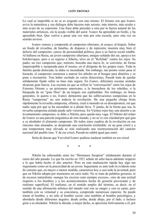 LEÓN TROTSKY
___________________________________________________________________________________

Lo cual es imposible si no se es exigente con uno mismo. El lirismo con que Ivanov
aviva la naturaleza y sus diálogos debe hacerse más secreto, más interior, más oculto y
más avaro de su expresión. Una frase debe preceder a otra por la fuerza natural de los
materiales artísticos, sin la ayuda visible del autor. Ivanov ha aprendido en Gorki, y ha
aprendido bien. Que vuelva a pasar una vez más por esta escuela, pero esta vez en
sentido inverso.
Ivanov conoce y comprende al campesino siberiano, al cosaco, al kirguís. Sobre
un fondo de revueltas, de batallas, de disparos y de represión, muestra muy bien el
defecto del campesino: carece de personalidad política, pese a su fuerza social estable.
Al hallarse en Rusia, un joven campesino siberiano, antiguo soldado del zar, apoya a los
bolcheviques; pero a su regreso a Siberia, sirve en el “Kolchak” contra los rojos. Su
padre, un rico campesino que, molesto, buscaba una nueva fe, se convierte, de forma
imperceptible e inesperada para él mismo, en el dirigente de los grupos rojos. Toda la
familia queda dislocada; la aldea es incendiada. Sin embargo, tan pronto como pasa el
huracán, el campesino comienza a marcar los árboles en el bosque para abatirlos y se
pone a reconstruir. Tras haber oscilado en varias direcciones, Pussah trata de quedar
sólidamente fijado sobre su base más segura. En Ivanov, diferentes escenas aisladas
alcanzan gran fuerza. Las escenas en que se refiere la “conversación” entre los rojos de
Extremo Oriente y un prisionero americano, o la borrachera de los rebeldes, o la
búsqueda de un “gran Dios” de un kirguís son espléndidas. Sin embargo, en líneas
generales, lo quiera o no, Ivanov demuestra que las sublevaciones campesinas en la
Rusia “campesina” no son todavía la revolución. De una pequeña chispa brota
rápidamente la revuelta campesina, efímera, cruel a menudo en su desesperanza, sin que
nadie sepa por qué se ha encendido ni a dónde lleva. Y jamás, de la forma que sea, la
revuelta campesina aislada puede salir victoriosa. En Vientos rojos hay una alusión a un
levantamiento campesino; se debe a Nikitin, pero queda muy vaga. El Nikitin del relato
de Ivanov es una parcela enigmática de otro mundo, y no se ve con claridad por qué gira
a su alrededor el elemento campesino. De todos estos cuadros de la revolución en sus
rincones más atrasados, se desprende una conclusión irrefutable: en un gran crisol y a
una temperatura muy elevada se está realizando una reestructuración del carácter
nacional del pueblo ruso. Y de ese crisol, Pussah no saldrá igual que entró.
Sería de desear que Vsevolod Ivanov pudiese madurar también en ese crisol.

*

*

*

Nikitin ha sobresalido entre los “Hermanos Serapion” nítidamente durante el
curso del año pasado. Lo que ha escrito en 1921 señala un salto hacia adelante respecto
a lo que había hecho el año anterior. Pero en esta maduración rápida hay algo tan
inquietante como en la precocidad de un joven. Inquietante es ante todo la evidente nota
de cinismo que, en mayor o menor medida, caracteriza hoy a casi toda la juventud, pero
que en Nikitin adopta por momentos un cariz malo. No se trata de palabras groseras, ni
de excesos naturalistas -aunque los excesos sean siempre excesos-, sino de una actitud
respecto a los hombres y a los acontecimientos hecha de grosería provocante y de
realismo superficial. El realismo, en el sentido amplio del término, es decir, en el
sentido de una afirmación artística del mundo real con su sangre y con su carne, pero
también con su voluntad y su conciencia, comprende numerosas especies. Se puede
tomar al hombre, y no sólo al hombre social, sino también al hombre psicológico, y
abordarlo desde diferentes ángulos: desde arriba, desde abajo, por el lado, o incluso
girar a su alrededor. Nikitin le aborda, o mejor dicho, se aproxima furtivamente a él, por
34

 
