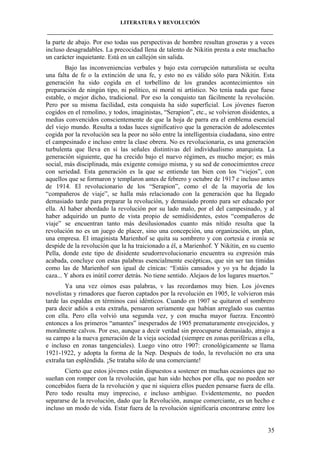 LITERATURA Y REVOLUCIÓN
____________________________________________________________________________________

la parte de abajo. Por eso todas sus perspectivas de hombre resultan groseras y a veces
incluso desagradables. La precocidad llena de talento de Nikitin presta a este muchacho
un carácter inquietante. Está en un callejón sin salida.
Bajo las inconveniencias verbales y bajo esta corrupción naturalista se oculta
una falta de fe o la extinción de una fe, y esto no es válido sólo para Nikitin. Esta
generación ha sido cogida en el torbellino de los grandes acontecimientos sin
preparación de ningún tipo, ni político, ni moral ni artístico. No tenía nada que fuese
estable, o mejor dicho, tradicional. Por eso la conquisto tan fácilmente la revolución.
Pero por su misma facilidad, esta conquista ha sido superficial. Los jóvenes fueron
cogidos en el remolino, y todos, imaginistas, “Serapion”, etc., se volvieron disidentes, a
medias convencidos conscientemente de que la hoja de parra era el emblema esencial
del viejo mundo. Resulta a todas luces significativo que la generación de adolescentes
cogida por la revolución sea la peor no sólo entre la intelligentsia ciudadana, sino entre
el campesinado e incluso entre la clase obrera. No es revolucionaria, es una generación
turbulenta que lleva en sí las señales distintivas del individualismo anarquista. La
generación siguiente, que ha crecido bajo el nuevo régimen, es mucho mejor; es más
social, más disciplinada, más exigente consigo misma, y su sed de conocimientos crece
con seriedad. Esta generación es la que se entiende tan bien con los “viejos”, con
aquellos que se formaron y templaron antes de febrero y octubre de 1917 e incluso antes
de 1914. El revolucionario de los “Serapion”, como el de la mayoría de los
“compañeros de viaje”, se halla más relacionado con la generación que ha llegado
demasiado tarde para preparar la revolución, y demasiado pronto para ser educado por
ella. Al haber abordado la revolución por su lado malo, por el del campesinado, y al
haber adquirido un punto de vista propio de semidisidentes, estos “compañeros de
viaje” se encuentran tanto más desilusionados cuanto más nítido resulta que la
revolución no es un juego de placer, sino una concepción, una organización, un plan,
una empresa. El imaginista Marienhof se quita su sombrero y con cortesía e ironía se
despide de la revolución que la ha traicionado a él, a Marienhof. Y Nikitin, en su cuento
Pella, donde este tipo de disidente seudorrevolucionario encuentra su expresión más
acabada, concluye con estas palabras esencialmente escépticas, que sin ser tan tímidas
como las de Marienhof son igual de cínicas: “Estáis cansados y yo ya he dejado la
caza... Y ahora es inútil correr detrás. No tiene sentido. Alejaos de los lugares muertos.”
Ya una vez oímos esas palabras, v las recordamos muy bien. Los jóvenes
novelistas y rimadores que fueron captados por la revolución en 1905, le volvieron más
tarde las espaldas en términos casi idénticos. Cuando en 1907 se quitaron el sombrero
para decir adiós a esta extraña, pensaron seriamente que habían arreglado sus cuentas
con ella. Pero ella volvió una segunda vez, y con mucha mayor fuerza. Encontró
entonces a los primeros “amantes” inesperados de 1905 prematuramente envejecidos, y
moralmente calvos. Por eso, aunque a decir verdad sin preocuparse demasiado, atrajo a
su campo a la nueva generación de la vieja sociedad (siempre en zonas periféricas a ella,
e incluso en zonas tangenciales). Luego vino otro 1907: cronológicamente se llama
1921-1922, y adopta la forma de la Nep. Después de todo, la revolución no era una
extraña tan espléndida. ¡Se trataba sólo de una comerciante!
Cierto que estos jóvenes están dispuestos a sostener en muchas ocasiones que no
sueñan con romper con la revolución, que han sido hechos por ella, que no pueden ser
concebidos fuera de la revolución y que ni siquiera ellos pueden pensarse fuera de ella.
Pero todo resulta muy impreciso, e incluso ambiguo. Evidentemente, no pueden
separarse de la revolución, dado que la Revolución, aunque comerciante, es un hecho e
incluso un modo de vida. Estar fuera de la revolución significaría encontrarse entre los

35

 