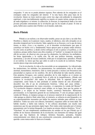 LEÓN TROTSKY
___________________________________________________________________________________

emigrados. Y esto no se puede plantear siquiera. Pero además de los emigrados en el
extranjero están los emigrados del interior. Y la ruta hacia ellos pasa lejos de la
revolución. Quien no tiene motivos para correr tras algo está pidiendo la emigración
espiritual, y esto inevitablemente significa su muerte en cuanto artista, porque no sirve
de nada engañarse a sí mismo: la seducción, la frescura, la importancia dada a los más
jóvenes proceden enteramente de la revolución que les ha tocado al pasar. Si ésta se
quita, habrá unos cuantos más Chirikov en el mundo, nada más.

Boris Pilniak
Pilniak es un realista y un observador notable, posee un ojo claro y un oído fino.
Hombres y objetos no le parecen viejos, usados, ni idénticos, sino sólo arrojados en un
desorden temporal por la revolución. Sabe captarlos en su frescura y en lo que de único
tienen, es decir, vivos y no muertos, y en el desorden revolucionario que para él
constituye un hecho vivo y fundamental, busca apoyos para su propio orden artístico.
En arte como en política -y desde ciertos enfoques el arte se parece a la política, y a la
recíproca, porque ambos hacen una obra creadora- el “realista” es incapaz de mirar más
allá de sus pies, de observar otra cosa que los obstáculos, los defectos, los atolladeros,
las botas agujereadas y la vajilla rota. De ahí una política timorata, escapista,
oportunista, y un arte de escasa condición, roído por el escepticismo, episódico. Pilniak
es un realista. Lo único que hay que saber es cuál es la escala de su realismo. Porque
nuestra época exige una escala grande.
Con la revolución, la vida se ha convertido en un campamento. La vida privada,
las instituciones, los métodos, los pensamientos, los sentimientos, todo se ha vuelto
anormal, momentáneo, transitorio, todo se siente precario e incluso con frecuencia esta
precariedad se expresa en los nombres. De ahí la dificultad de toda marcha artística.
Este perpetuo bivaqueo, este carácter episódico de la vida implica en sí mismo un
elemento accidental, y lo accidental lleva el sello de la insignificancia. ¿Dónde está
entonces la revolución? Ahí radica la dificultad. Sólo la superará quien sepa
comprender, sentir hasta lo más profundo el sentido interno de esta diversidad y
descubrir tras ella el eje de cristalización histórica. “¿Para qué casas sólidas preguntaban antiguamente los viejos creyentes-, si esperamos la venida del Mesías?”
“La revolución tampoco construye casas sólidas; en su lugar, hace que las gentes se
trasladen y se alojen en los mismos locales, construye barracones. Barracones
provisionales: es la impresión general de sus instituciones. Y esto no porque espere la
venida del Mesías, ni tampoco porque en el proceso material de la organización de la
vida oponga su objetivo final; antes bien, al contrario, se esfuerza en una búsqueda y en
un experimentalismo incesantes por hallar los mejores métodos para edificar su casa
definitiva. Todos sus actos son esbozos, borradores, esquemas sobre un tema dado. Ha
habido muchos y habrá más todavía. Y los esbozos desechados son mucho más
numerosos que los que prometen algún logro. Pero todos están marcados por el mismo
pensamiento, por la misma búsqueda. Los inspira un mismo objetivo histórico. “Gviu”,
“Glavbum” no son simplemente combinaciones de sonidos en los que Pilniak oye el
aullido de las fuerzas elementales de la revolución; son elementos de trabajo (de igual
forma que hay hipótesis de trabajo), términos buscados, pensados, forjados
conscientemente con objeto de una construcción consciente, premeditada, querida -y
querida- como nunca antes lo fuera en el mundo.

36

 