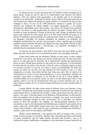 LITERATURA Y REVOLUCIÓN
____________________________________________________________________________________

Sí, dentro de cien o ciento cincuenta años los hombres sentirán nostalgia por la
Rusia actual, viendo en ella los días de la manifestación más hermosa del espíritu
humano... Pero mis zapatos están agujereados, y me gustaría estar en el extranjero,
sentado en un restaurante y bebiendo un whisky. (Iván y María.) De igual modo que un
tren formado por vagones de ganado no puede, debido a la confusión de manos, pies,
mendigos y luces, ver una vía de 2.000 kilómetros, tampoco se puede ver el giro
histórico que acabamos de realizar debido a un zapato agujereado y a las demás
disonancias y dificultades de la vida soviética. ¡Los mares y las llanuras han cambiado
de sitio! ¡En Rusia se están produciendo los dolores del parto! ¡Porque Rusia está
dividida en zonas económicas! ¡Porque en Rusia hay vida! ¡Porque la superficie de las
aguas están cubiertas de tierra negra! ¡Esto lo sé YO! ¡Pero ELLOS ven piojos en la
basura! El problema queda planteado con toda precisión. Ellos (los filisteos amargos,
los dirigentes frustrados, los profetas ofendidos, los pedantes, los estúpidos, los
soñadores profesionales) no ven otra cosa que piojos y barro, mientras que en realidad
también existen los dolores del parto, que también son muy importantes. Pilniak lo sabe.
¿Puede contentarse con suspiros y convulsiones, con anécdotas fisiológicas? No,
pretende hacernos participar en el parto.
Se trata de una tarea grande y muy difícil. Está muy bien que Filniak se haya
fijado esta tarea. Pero todavía no es el momento de decir si ha conseguido realizarla.
Como siente miedo ante las anécdotas, Pilniak no tiene temas. A decir verdad,
insinúa dos o tres temas, más incluso, que van de un lado para otro a lo largo del relato;
pero no se trata más que de alusiones, sin la significación cardinal que generalmente
posee un tema, Pilniak desea mostrar la vida actual en sus relaciones y su movimiento;
la capta tanto de una forma como de otra, a base de cortes en diferentes lugares, porque
no se parece en nada a lo que fue. Los temas, o mejor, las posibilidades de temas que
cruzan sus relatos no son otra cosa que muestras de vida tomadas al azar, y la vida,
tengámoslo en cuenta, tiene ahora muchos más temas que antes. Pero el centro de la
cristalización no existe en estos temas episódicos y a veces anecdóticos. ¿Dónde está
entonces? Aquí radica el obstáculo. El eje invisible (el eje de la Tierra también es
invisible) deberá ser la revolución misma, en torno a la cual debería girar toda la vida
agitada, caótica y en vías de reconstrucción. Para que el lector descubra este, eje, el
autor debería ocuparse de él y al mismo tiempo reflexionar con toda seriedad sobre el
problema.
Cuando Pilniak, sin saber contra quién se enfrenta, choca con Zamiatin y otros
“insulares” diciendo que una hormiga no puede comprender la belleza de una estatua de
mujer porque allí no ve nada más que montes y valles cuando pasea por ella, ataca con
fuerza y con razón. Toda gran época, sea la Reforma, el Renacimiento o la Revolución,
debe ser aceptada como un todo y no por trozos o a migajas. Las masas, con su instinto
invencible, participan siempre en estos movimientos. En el individuo, ese instinto
alcanza al nivel del concepto. Sin embargo, los intelectualmente mediocres no se
encuentran ni aquí ni allá; demasiado individualistas para compartir la percepción de las
masas, están poco desarrollados todavía para tener una comprensión sintetizada. Su
terreno son los montes y valles sobre los que se martirizan con maldiciones filosóficas y
estéticas. ¿Qué ocurre en este aspecto con Pilniak?
Pilniak escruta hábilmente y con agudeza una parte de nuestra vida y en eso
reside su fuerza, porque es un realista. Además, sabe y proclama que Rusia está dividida
en zonas económicas, que los bellos dolores del parto han ocurrido y que en la
confusión de piojos, maldiciones y mendigos se está realizando la mayor transición de

37

 