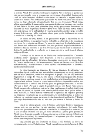 LEÓN TROTSKY
___________________________________________________________________________________

la historia. Pilniak debe saberlo, puesto que lo proclama. Pero lo molesto es que no hace
más que proclamarlo, como si opusiese sus convicciones a la realidad, fundamental y
cruel. No vuelve la espalda a la Rusia revolucionaria. Al contrario, la acepta e incluso la
celebra a su manera. Pero no hace más que decirlo. No puede realizar su tarea de artista
porque no logra abarcarla intelectualmente. Por eso con frecuencia Pilniak rompe
arbitrariamente el hilo de su narración, para apretar rápidamente los nudos, para explicar
(de una forma o de otra), para generalizar (muy mal) y para adornar líricamente (en
ocasiones de modo magnífico y la mayor parte de las veces de modo inútil). Toda su
obra está marcada por la ambigüedad. A veces la revolución constituye el eje invisible;
a veces, de forma muy visible, es el autor mismo quien gravita tímidamente en torno a
la revolución. Así es hoy día Pilniak.
En cuanto al tema, Pilniak es un provinciano. Capta la revolución en sus
aspectos periféricos, en sus patios traseros, en la aldea y sobre todo en las ciudades de
provincias. Su revolución es aldeana. Por supuesto, esa forma de abordarla puede ser
viva. Puede estar incluso más encarnada. Pero para que lo esté no puede detenerse en lo
periférico. Hay que encontrar el eje de la revolución, que no está ni en la aldea ni en el
distrito. Se puede abordar la revolución por la aldea, pero no se puede tener de ella una
visión de aldeano.
El consejo de los soviets de un distrito -un camino resbaladizo- “Camarada,
ayúdame a entrar” - alpargatas - pieles de carnero - la cola en la Casa de los soviets a la
espera de pan, de salchichas y de tabaco -Camaradas, vosotros sois los únicos dueños
del Consejo revolucionario y del ayuntamiento - ¡Querida, me das muy poco! (Se refiere
a las salchichas) - es la lucha final, la lucha decisiva - la Internacional - la Entente El
capitalismo internacional.
En estos fragmentos de discusión, de vida, de discursos, de salchichas y de
himnos hay algo de revolución; una parte vital de ésta es captada por un ojo penetrante,
pero de modo apresurado, como si el autor pasara al galope. Falta un lazo entre estos
fragmentos y el cuerpo del relato. La idea en que se funda nuestra época falta. Cuando
Pilniak pinta un vagón de ganado se nota en él al artista, al artista del mañana, al artista
en potencia de mañana. Pero no se ve que las contradicciones hayan sido resueltas, sino
incontrastables de la obra de arte. Uno se queda tan perplejo como antes, si no más.
¿Por qué el tren? ¿Por qué el vagón de ganado? ¿En qué son Rusia? Nadie exige a
Pilniak que proceda, mediante un corte en la vida o en el tiempo, al análisis histórico de
un vagón de ganado, ni siquiera a que anuncie proféticamente hacia qué se inclina él
como individuo. Si Pilniak hubiese comprendido el significado del vagón de ganado y
sus relaciones con el curso de los acontecimientos, lo habría transmitido al lector. Sin
embargo, ese vagón de ganado que apesta circula sin motivo ni justificación. Y Pilniak,
que acepta buenamente todo esto, no hace más que sembrar la duda en el ánimo del
lector.
Una de las últimas grandes obras de Pilniak, La tormenta de nieve, muestra que
estamos ante un gran escritor. La vida desolada, insignificante, del sucio filisteo
provinciano que desaparece en medio de la revolución, la rutina prosaica, estancada, de
la vida soviética cotidiana, todo esto, en plena tormenta de Octubre queda pintado por
Pilniak no en forma de un cuadro ordenado, sino de una serie de manchas brillantes, de
siluetas bien recortadas y de escenas inteligentes. La impresión general es siempre la
misma: una ambigüedad inquietante.
Olga pensaba que una revolución se parecía a una tormenta de nieve; las
personas eran los copos. Probablemente Pilniak piensa lo mismo por influencia de Blok,

38

 