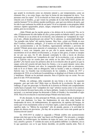 LITERATURA Y REVOLUCIÓN
____________________________________________________________________________________

que aceptó la revolución como un elemento natural y, por temperamento, como un
elemento frío; y no como fuego, sino bajo la forma de una tempestad de nieve. “Las
personas eran los copos”. Si la revolución no fuera más que un elemento poderoso sin
relación con el hombre, ¿a qué vienen las jornadas de la más bella manifestación del
espíritu humano? Si los dolores pueden justificarse, ¿por qué esos dolores de parto, qué
ha sido lo que realmente ha salido de ese parto? Si no se responde a esta pregunta, habrá
entonces zapatos agujereados, piojos, sangre, tempestad de nieve e incluso juegos de
pídola, pero no revolución.
¿Sabe Pilniak que ha nacido gracias a los dolores de la revolución? No, no lo
sabe. Evidentemente ha oído hablar de ello (¿cómo podría no haberlo oído?), pero no lo
cree. Pilniak no es un artista de la revolución, sino solamente un “compañero de viaje”
en el arte. ¿Dónde desembocará este artista? No lo sabemos. La posteridad hablará de
“las jornadas más bellas” del espíritu humano. Muy bien, ¿cómo era Pilniak en esos
días? Confuso, nebuloso, ambiguo. ¿Y el motivo no será que Pilniak ha sentido miedo
de los acontecimientos y de los hombres, rigurosamente definidos y provistos de
sentido? Pilniak presta poca atención al comunismo; lo trata con respeto, con alguna
frialdad, a veces con simpatía, pero no por ello le presta atención. Raras veces
encontramos en él un obrero revolucionario, y, lo que es más grave, el autor es incapaz
de ver por sus ojos. En El año desnudo contempla la vida a través de diversos
personajes que también son “compañeros de viaje” de la revolución, y así, se descubre
que el Ejército rojo no existía para este artista en los años 1918-1921. ¿Cómo es
posible? ¿No fueron acaso los primeros años de la revolución años de guerra en que la
sangre corría del corazón del país hacia los frentes, y no se gastó durante varios años
abundantemente? Durante esos años, la vanguardia obrera gastó todo su entusiasmo,
toda su fe en el futuro, toda su abnegación, toda su lucidez y toda su voluntad en el
Ejército rojo. La Guardia roja revolucionaria de las ciudades, a finales de 1917 y
principios de 1918, en su lucha por la autodefensa, se desplegó en el frente en divisiones
y batallones. Pilniak no ha prestado atención. Para el Ejército rojo no existe. Por eso
para él el año 1919 está desnudo.
Pilniak, sin embargo, debe responder de una forma o de otra a la siguiente
pregunta: ¿por qué todo esto? Debe tener su filosofía de la revolución. He aquí, sin
embargo, lo que nos preocupa: la filosofía de la historia en Pilniak está completamente
vuelta hacia el pasado. Este “compañero de viaje” artístico razona como si los caminos
de la revolución llevasen hacia atrás, no hacia adelante. Acepta la revolución porque es
nacional, y es nacional porque ha derrocado a Pedro el Grande y ha resucitado el siglo
XVII. Para él la revolución es nacional porque Pilniak mira hacia atrás.
El año desnudo, la obra principal de Pilniak, está marcada desde el principio al
fin por este dualismo. La base, los fundamentos de esta obra están hechos de
tempestades de nieve, de embrujamientos, de superstición, de espíritus del bosque, de
sectas que viven exactamente como se vivía hace siglos, y para los cuales Petrogrado no
significa nada. La “fábrica ha resucitado” sólo de pasada, gracias a la actividad de
grupos de obreros de provincias. ¿No hay ahí un poema cien veces más grande que la
resurrección de Lázaro?
En 1918-1919 la ciudad es saqueada y Pilniak celebra este acontecimiento
porque está claro que no hay nada “que hacer con Petrogrado”. Por otra parte, y siempre
de pasada, los bolcheviques, los hombres de trajes de cuero, son lo mejor del pueblo
ruso, amorfo y grosero. Y vestidos de cuero, no les podréis debilitar. Lo sabemos, eso es
lo que queremos: eso es lo que hemos decidido, sin posible marcha atrás. Pero el

39

 
