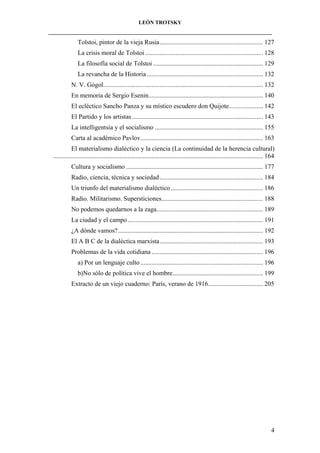 LEÓN TROTSKY
___________________________________________________________________________________

Tolstoi, pintor de la vieja Rusia................................................................ 127
La crisis moral de Tolstoi ......................................................................... 128
La filosofía social de Tolstoi .................................................................... 129
La revancha de la Historia ........................................................................ 132
N. V. Gógol................................................................................................... 132
En memoria de Sergio Esenin....................................................................... 140
El ecléctico Sancho Panza y su místico escudero don Quijote..................... 142
El Partido y los artistas ................................................................................. 143
La intelligentsia y el socialismo ................................................................... 155
Carta al académico Pavlov............................................................................ 163
El materialismo dialéctico y la ciencia (La continuidad de la herencia cultural)
.................................................................................................................................. 164
Cultura y socialismo ..................................................................................... 177
Radio, ciencia, técnica y sociedad ................................................................ 184
Un triunfo del materialismo dialéctico ......................................................... 186
Radio. Militarismo. Supersticiones............................................................... 188
No podemos quedarnos a la zaga.................................................................. 189
La ciudad y el campo .................................................................................... 191
¿A dónde vamos?.......................................................................................... 192
El A B C de la dialéctica marxista................................................................ 193
Problemas de la vida cotidiana ..................................................................... 196
a) Por un lenguaje culto ............................................................................ 196
b)No sólo de política vive el hombre........................................................ 199
Extracto de un viejo cuaderno: París, verano de 1916.................................. 205

4

 