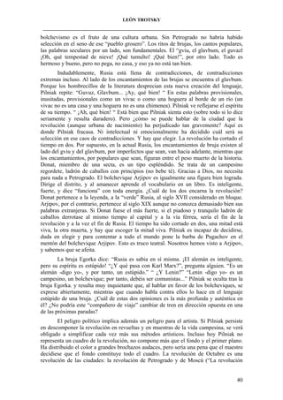 LEÓN TROTSKY
___________________________________________________________________________________

bolchevismo es el fruto de una cultura urbana. Sin Petrogrado no habría habido
selección en el seno de ese “pueblo grosero”. Los ritos de brujas, los cantos populares,
las palabras seculares por un lado, son fundamentales. El “gviu, el glavbum, el guvazl
¡Oh, qué tempestad de nieve! ¡Qué tumulto! ¡Qué bien!”, por otro lado. Todo es
hermoso y bueno, pero no pega, no casa, y eso ya no está tan bien.
Indudablemente, Rusia está llena de contradicciones, de contradicciones
extremas incluso. Al lado de los encantamientos de las brujas se encuentra el glavbum.
Porque los hombrecillos de la literatura desprecian esta nueva creación del lenguaje,
Pilniak repite: “Guvuz, Glavbum... ¡Ay, qué bien! “ En estas palabras provisionales,
inusitadas, provisionales como un vivac o como una hoguera al borde de un río (un
vivac no es una casa y una hoguera no es una chimenea). Pilniak ve reflejarse el espíritu
de su tiempo. “ ¡Ah, qué bien! “ Está bien que Pilniak sienta esto (sobre todo si lo dice
seriamente y resulta duradero). Pero ¿cómo se puede hablar de la ciudad que la
revolución (aunque urbana de nacimiento) ha perjudicado tan gravemente? Aquí es
donde Pilniak fracasa. Ni intelectual ni emocionalmente ha decidido cuál será su
selección en ese caos de contradicciones. Y hay que elegir. La revolución ha cortado el
tiempo en dos. Por supuesto, en la actual Rusia, los encantamientos de bruja existen al
lado del gviu y del glavbum, por imperfectos que sean, van hacia adelante, mientras que
los encantamientos, por populares que sean, figuran entre el peso muerto de la historia.
Donat, miembro de una secta, es un tipo espléndido. Se trata de un campesino
regordete, ladrón de caballos con principios (no bebe té). Gracias a Dios, no necesita
para nada a Petrogrado. El bolchevique Arjipov es igualmente una figura bien lograda.
Dirige el distrito, y al amanecer aprende el vocabulario en un libro. Es inteligente,
fuerte, y dice “funciona” con toda energía. ¿Cuál de los dos encarna la revolución?
Donat pertenece a la leyenda, a la “verde” Rusia, al siglo XVII considerado en bloque.
Arjipov, por el contrario, pertenece al siglo XIX aunque no conozca demasiado bien sus
palabras extranjeras. Si Donat fuese el más fuerte, si el piadoso y tranquilo ladrón de
caballos derrotase al mismo tiempo al capital y a la vía férrea, sería el fin de la
revolución y a la vez el fin de Rusia. El tiempo ha sido cortado en dos, una mitad está
viva, la otra muerta, y hay que escoger la mitad viva. Pilniak es incapaz de decidirse,
duda en elegir y para contentar a todo el mundo pone la barba de Pugachov en el
mentón del bolchevique Arjipov. Esto es truco teatral. Nosotros hemos visto a Arjipov,
y sabemos que se afeita.
La bruja Egorka dice: “Rusia es sabia en sí misma. ¡El alemán es inteligente,
pero su espíritu es estúpido! “¿Y qué pasa con Karl Marx?”, pregunta alguien. “Es un
alemán -digo yo-, y por tanto, un estúpido.” “ ¿Y Lenin?” “Lenin -digo yo- es un
campesino, un bolchevique; por tanto, debéis ser comunistas...” Pilniak se oculta tras la
bruja Egorka. y resulta muy inquietante que, al hablar en favor de los bolcheviques, se
exprese abiertamente, mientras que cuando habla contra ellos lo hace en el lenguaje
estúpido de una bruja. ¿Cuál de estas dos opiniones es la más profunda y auténtica en
él? ¿No podría este “compañero de viaje” cambiar de tren en dirección opuesta en una
de las próximas paradas?
El peligro político implica además un peligro para el artista. Si Pilniak persiste
en descomponer la revolución en revueltas y en muestras de la vida campesina, se verá
obligado a simplificar cada vez más sus métodos artísticos. Incluso hoy Pilniak no
representa un cuadro de la revolución, no compone más que el fondo y el primer plano.
Ha distribuido el color a grandes brochazos audaces, pero sería una pena que el maestro
decidiese que el fondo constituye todo el cuadro. La revolución de Octubre es una
revolución de las ciudades: la revolución de Petrogrado y de Moscú (“La revolución

40

 