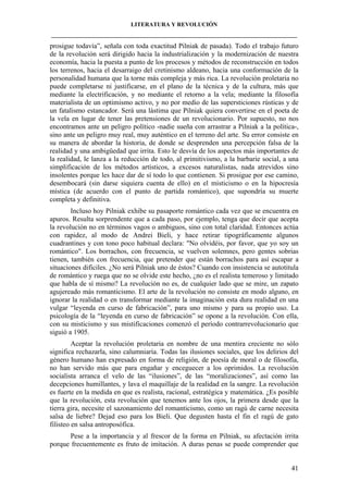 LITERATURA Y REVOLUCIÓN
____________________________________________________________________________________

prosigue todavía”, señala con toda exactitud Pilniak de pasada). Todo el trabajo futuro
de la revolución será dirigido hacia la industrialización y la modernización de nuestra
economía, hacia la puesta a punto de los procesos y métodos de reconstrucción en todos
los terrenos, hacia el desarraigo del cretinismo aldeano, hacia una conformación de la
personalidad humana que la torne más compleja y más rica. La revolución proletaria no
puede completarse ni justificarse, en el plano de la técnica y de la cultura, más que
mediante la electrificación, y no mediante el retorno a la vela; mediante la filosofía
materialista de un optimismo activo, y no por medio de las supersticiones rústicas y de
un fatalismo estancador. Será una lástima que Pilniak quiera convertirse en el poeta de
la vela en lugar de tener las pretensiones de un revolucionario. Por supuesto, no nos
encontramos ante un peligro político -nadie sueña con arrastrar a Pilniak a la política-,
sino ante un peligro muy real, muy auténtico en el terreno del arte. Su error consiste en
su manera de abordar la historia, de donde se desprenden una percepción falsa de la
realidad y una ambigüedad que irrita. Esto le desvía de los aspectos más importantes de
la realidad, le lanza a la reducción de todo, al primitivismo, a la barbarie social, a una
simplificación de los métodos artísticos, a excesos naturalistas, nada atrevidos sino
insolentes porque les hace dar de sí todo lo que contienen. Si prosigue por ese camino,
desembocará (sin darse siquiera cuenta de ello) en el misticismo o en la hipocresía
mística (de acuerdo con el punto de partida romántico), que supondría su muerte
completa y definitiva.
Incluso hoy Pilniak exhibe su pasaporte romántico cada vez que se encuentra en
apuros. Resulta sorprendente que a cada paso, por ejemplo, tenga que decir que acepta
la revolución no en términos vagos o ambiguos, sino con total claridad. Entonces actúa
con rapidez, al modo de Andrei Bieli, y hace retirar tipográficamente algunos
cuadrantines y con tono poco habitual declara: "No olvidéis, por favor, que yo soy un
romántico". Los borrachos, con frecuencia, se vuelven solemnes, pero gentes sobrias
tienen, también con frecuencia, que pretender que están borrachos para así escapar a
situaciones difíciles. ¿No será Pilniak uno de éstos? Cuando con insistencia se autotitula
de romántico y ruega que no se olvide este hecho, ¿no es el realista temeroso y limitado
que habla de sí mismo? La revolución no es, de cualquier lado que se mire, un zapato
agujereado más romanticismo. El arte de la revolución no consiste en modo alguno, en
ignorar la realidad o en transformar mediante la imaginación esta dura realidad en una
vulgar “leyenda en curso de fabricación”, para uno mismo y para su propio uso. La
psicología de la “leyenda en curso de fabricación” se opone a la revolución. Con ella,
con su misticismo y sus mistificaciones comenzó el período contrarrevolucionario que
siguió a 1905.
Aceptar la revolución proletaria en nombre de una mentira creciente no sólo
significa rechazarla, sino calumniaría. Todas las ilusiones sociales, que los delirios del
género humano han expresado en forma de religión, de poesía de moral o de filosofía,
no han servido más que para engañar y enceguecer a los oprimidos. La revolución
socialista arranca el velo de las “ilusiones”, de las “moralizaciones”, así como las
decepciones humillantes, y lava el maquillaje de la realidad en la sangre. La revolución
es fuerte en la medida en que es realista, racional, estratégica y matemática. ¿Es posible
que la revolución, esta revolución que tenemos ante los ojos, la primera desde que la
tierra gira, necesite el sazonamiento del romanticismo, como un ragú de carne necesita
salsa de liebre? Dejad eso para los Bieli. Que degusten hasta el fin el ragú de gato
filisteo en salsa antroposófica.
Pese a la importancia y al frescor de la forma en Pilniak, su afectación irrita
porque frecuentemente es fruto de imitación. A duras penas se puede comprender que

41

 