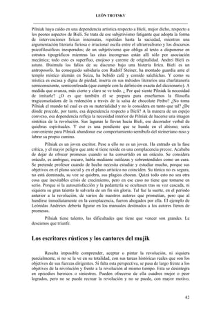 LEÓN TROTSKY
___________________________________________________________________________________

Pilniak haya caído en una dependencia artística respecto a Bieli, mejor dicho, respecto a
los peores aspectos de Bieli. Se trata de ese subjetivismo fatigante que adopta la forma
de intervenciones líricas insensatas, repetidas hasta la saciedad, mientras una
argumentación literaria furiosa e irracional oscila entre el ultrarrealismo y los discursos
psicofilosóficos inesperados; de un subjetivismo que obliga al texto a disponerse en
estratos tipográficos mientras las citas incongruas están allí sólo por asociación
mecánica; todo esto es superfluo, enojoso y carente de originalidad. Andrei Bieli es
astuto. Disimula los fallos de su discurso bajo una histeria lírica. Bieli es un
antroposofo. ha conseguido sabiduría con Rudolf Steiner, ha montado guardia ante el
templo místico alemán en Suiza, ha bebido café y comido salchichas. Y como su
mística es escasa y digna de piedad, inserta en sus métodos literarios una charlatanería
semiconsciente, semiconfesada (que cumple con la definición exacta del diccionario). A
medida que avanza, más cierto y claro se ve todo. ¿ Por qué siente Pilniak la necesidad
de imitarle? ¿O es que también él se prepara para enseñarnos la filosofía
tragiconsoladora de la redención a través de la salsa de chocolate Pedro? ¿No toma
Pilniak el mundo tal cual es en su materialidad y no lo considera en tanto que tal? ¿De
dónde procede, por tanto, esa dependencia respecto a Bieli? A la manera de un espejo
convexo, esa dependencia refleja la necesidad interior de Pilniak de hacerse una imagen
sintética de la revolución. Sus lagunas le llevan hacia Bieli, ese decorador verbal de
quiebras espirituales. Y eso es una pendiente que se hunde en el abismo; sería
conveniente para Pilniak abandonar ese comportamiento semibufo del steineriano ruso y
labrar su propio camino.
Pilniak es un joven escritor. Pese a ello no es un joven. Ha entrado en la fase
crítica, y el mayor peligro que ante sí tiene reside en una complacencia precoz. Acababa
de dejar de ofrecer promesas cuando se ha convertido en un oráculo. Se considera
oráculo, es ambiguo, oscuro, habla mediante sutilezas y sobrentendidos como un cura.
Se pretende profesor cuando de hecho necesita estudiar y estudiar mucho, porque sus
objetivos en el plano social y en el plano artístico no coinciden. Su túnica no es segura,
no está dominada, su voz se quiebra, sus plagios chocan. Quizá todo esto no sea otra
cosa que inevitables crisis de crecimiento, pero en ese caso no tiene que tomarse en
serio. Porque si la autosatisfacción y la pedantería se ocultasen tras su voz cascada, ni
siquiera su gran talento le salvaría de un fin sin gloria. Tal fue la suerte, en el período
anterior a la revolución, de varios de nuestros autores que prometían, pero que al
hundirse inmediatamente en la complacencia, fueron ahogados por ella. El ejemplo de
Leónidas Andreiev debería figurar en los manuales destinados a los autores llenos de
promesas.
Pilniak tiene talento, las dificultades que tiene que vencer son grandes. Le
deseamos que triunfe.

Los escritores rústicos y los cantores del mujik
Resulta imposible comprender, aceptar o pintar la revolución, ni siquiera
parcialmente, si no se la ve en su totalidad, con sus tareas históricas reales que son los
objetivos de sus fuerzas dirigentes. Si falta esta perspectiva, se pasa de largo frente a los
objetivos de la revolución y frente a la revolución al mismo tiempo. Esta se desintegra
en episodios heroicos o siniestros. Pueden ofrecerse de ella cuadros mejor o peor
logrados, pero no se puede recrear la revolución y no se puede, con mayor motivo,

42

 