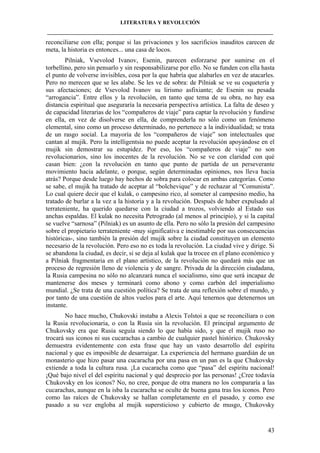LITERATURA Y REVOLUCIÓN
____________________________________________________________________________________

reconciliarse con ella; porque si las privaciones y los sacrificios inauditos carecen de
meta, la historia es entonces... una casa de locos.
Pilniak, Vsevolod Ivanov, Esenin, parecen esforzarse por sumirse en el
torbellino, pero sin pensarlo y sin responsabilizarse por ello. No se funden con ella hasta
el punto de volverse invisibles, cosa por la que habría que alabarles en vez de atacarles.
Pero no merecen que se les alabe. Se les ve de sobra: de Pilniak se ve su coquetería y
sus afectaciones; de Vsevolod Ivanov su lirismo asfixiante; de Esenin su pesada
“arrogancia”. Entre ellos y la revolución, en tanto que tema de su obra, no hay esa
distancia espiritual que aseguraría la necesaria perspectiva artística. La falta de deseo y
de capacidad literarias de los “compañeros de viaje” para captar la revolución y fundirse
en ella, en vez de disolverse en ella, de comprenderla no sólo como un fenómeno
elemental, sino como un proceso determinado, no pertenece a la individualidad; se trata
de un rasgo social. La mayoría de los “compañeros de viaje” son intelectuales que
cantan al mujik. Pero la intelligentsia no puede aceptar la revolución apoyándose en el
mujik sin demostrar su estupidez. Por eso, los “compañeros de viaje” no son
revolucionarios, sino los inocentes de la revolución. No se ve con claridad con qué
casan bien: ¿con la revolución en tanto que punto de partida de un perseverante
movimiento hacia adelante, o porque, según determinadas opiniones, nos lleva hacia
atrás? Porque desde luego hay hechos de sobra para colocar en ambas categorías. Como
se sabe, el mujik ha tratado de aceptar al “bolchevique” y de rechazar al “Comunista”.
Lo cual quiere decir que el kulak, o campesino rico, al someter al campesino medio, ha
tratado de burlar a la vez a la historia y a la revolución. Después de haber expulsado al
terrateniente, ha querido quedarse con la ciudad a trozos, volviendo al Estado sus
anchas espaldas. El kulak no necesita Petrogrado (al menos al principio), y si la capital
se vuelve “sarnosa” (Pilniak) es un asunto de ella. Pero no sólo la presión del campesino
sobre el propietario terrateniente -muy significativa e inestimable por sus consecuencias
históricas-, sino también la presión del mujik sobre la ciudad constituyen un elemento
necesario de la revolución. Pero eso no es toda la revolución. La ciudad vive y dirige. Si
se abandona la ciudad, es decir, si se deja al kulak que la trocee en el plano económico y
a Pilniak fragmentaria en el plano artístico, de la revolución no quedará más que un
proceso de regresión lleno de violencia y de sangre. Privada de la dirección ciudadana,
la Rusia campesina no sólo no alcanzará nunca el socialismo, sino que será incapaz de
mantenerse dos meses y terminará como abono y como carbón del imperialismo
mundial. ¿Se trata de una cuestión política? Se trata de una reflexión sobre el mundo, y
por tanto de una cuestión de altos vuelos para el arte. Aquí tenernos que detenernos un
instante.
No hace mucho, Chukovski instaba a Alexis Tolstoi a que se reconciliara o con
la Rusia revolucionaria, o con la Rusia sin la revolución. El principal argumento de
Chukovsky era que Rusia seguía siendo lo que había sido, y que el mujik ruso no
trocará sus iconos ni sus cucarachas a cambio de cualquier pastel histórico. Chukovsky
demuestra evidentemente con esta frase que hay un vasto desarrollo del espíritu
nacional y que es imposible de desarraigar. La experiencia del hermano guardián de un
monasterio que hizo pasar una cucaracha por una pasa en un pan es la que Chukovsky
extiende a toda la cultura rusa. ¡La cucaracha como que “pasa” del espíritu nacional!
¡Qué bajo nivel el del espíritu nacional y qué desprecio por las personas! ¿Cree todavía
Chukovsky en los iconos? No, no cree, porque de otra manera no los compararía a las
cucarachas, aunque en la isba la cucaracha se oculte de buena gana tras los iconos. Pero
como las raíces de Chukovsky se hallan completamente en el pasado, y como ese
pasado a su vez engloba al mujik supersticioso y cubierto de musgo, Chukovsky

43

 
