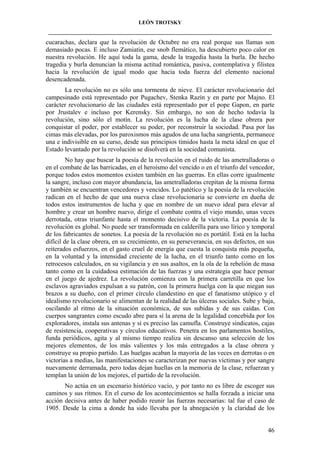 LEÓN TROTSKY
___________________________________________________________________________________

cucarachas, declara que la revolución de Octubre no era real porque sus llamas son
demasiado pocas. E incluso Zamiatin, ese snob flemático, ha descubierto poco calor en
nuestra revolución. He aquí toda la gama, desde la tragedia hasta la burla. De hecho
tragedia y burla denuncian la misma actitud romántica, pasiva, contemplativa y filistea
hacia la revolución de igual modo que hacia toda fuerza del elemento nacional
desencadenada.
La revolución no es sólo una tormenta de nieve. El carácter revolucionario del
campesinado está representado por Pugachev, Stenka Razín y en parte por Majno. El
carácter revolucionario de las ciudades está representado por el pope Gapon, en parte
por Jrustalev e incluso por Kerensky. Sin embargo, no son de hecho todavía la
revolución, sino sólo el motín. La revolución es la lucha de la clase obrera por
conquistar el poder, por establecer su poder, por reconstruir la sociedad. Pasa por las
cimas más elevadas, por los paroxismos más agudos de una lucha sangrienta, permanece
una e indivisible en su curso, desde sus principios tímidos hasta la meta ideal en que el
Estado levantado por la revolución se disolverá en la sociedad comunista.
No hay que buscar la poesía de la revolución en el ruido de las ametralladoras o
en el combate de las barricadas, en el heroísmo del vencido o en el triunfo del vencedor,
porque todos estos momentos existen también en las guerras. En ellas corre igualmente
la sangre, incluso con mayor abundancia, las ametralladoras crepitan de la misma forma
y también se encuentran vencedores y vencidos. Lo patético y la poesía de la revolución
radican en el hecho de que una nueva clase revolucionaria se convierte en dueña de
todos estos instrumentos de lucha y que en nombre de un nuevo ideal para elevar al
hombre y crear un hombre nuevo, dirige el combate contra el viejo mundo, unas veces
derrotada, otras triunfante hasta el momento decisivo de la victoria. La poesía de la
revolución es global. No puede ser transformada en calderilla para uso lírico y temporal
de los fabricantes de sonetos. La poesía de la revolución no es portátil. Está en la lucha
difícil de la clase obrera, en su crecimiento, en su perseverancia, en sus defectos, en sus
reiterados esfuerzos, en el gasto cruel de energía que cuesta la conquista más pequeña,
en la voluntad y la intensidad creciente de la lucha, en el triunfo tanto como en los
retrocesos calculados, en su vigilancia y en sus asaltos, en la ola de la rebelión de masa
tanto como en la cuidadosa estimación de las fuerzas y una estrategia que hace pensar
en el juego de ajedrez. La revolución comienza con la primera carretilla en que los
esclavos agraviados expulsan a su patrón, con la primera huelga con la que niegan sus
brazos a su dueño, con el primer círculo clandestino en que el fanatismo utópico y el
idealismo revolucionario se alimentan de la realidad de las úlceras sociales. Sube y baja,
oscilando al ritmo de la situación económica, de sus subidas y de sus caídas. Con
cuerpos sangrantes como escudo abre para sí la arena de la legalidad concebida por los
exploradores, instala sus antenas y si es preciso las camufla. Construye sindicatos, cajas
de resistencia, cooperativas y círculos educativos. Penetra en los parlamentos hostiles,
funda periódicos, agita y al mismo tiempo realiza sin descanso una selección de los
mejores elementos, de los más valientes y los más entregados a la clase obrera y
construye su propio partido. Las huelgas acaban la mayoría de las veces en derrotas o en
victorias a medias, las manifestaciones se caracterizan por nuevas víctimas y por sangre
nuevamente derramada, pero todas dejan huellas en la memoria de la clase, refuerzan y
templan la unión de los mejores, el partido de la revolución.
No actúa en un escenario histórico vacío, y por tanto no es libre de escoger sus
caminos y sus ritmos. En el curso de los acontecimientos se halla forzada a iniciar una
acción decisiva antes de haber podido reunir las fuerzas necesarias: tal fue el caso de
1905. Desde la cima a donde ha sido llevaba por la abnegación y la claridad de los

46

 