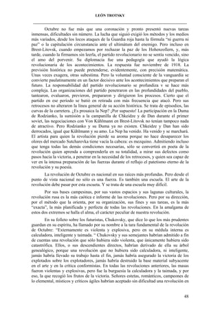 LEÓN TROTSKY
___________________________________________________________________________________

Octubre no fue más que una coronación y pronto presentó nuevas tareas
inmensas, dificultades sin número. La lucha que siguió exigió los métodos y los medios
más variados, desde los locos ataques de la Guardia roja hasta la fórmula “ni guerra ni
paz” o la capitulación circunstancia ante el ultimátum del enemigo. Pero incluso en
Brest-Litovsk, cuando empezamos por rechazar la paz de los Hohenzollern, y, más
tarde, cuando la firmamos sin leerla, el partido revolucionario no se sentía vencido, sino
el amo del porvenir. Su diplomacia fue una pedagogía que ayudó la lógica
revolucionaria de los acontecimientos. La respuesta fue noviembre de 1918. La
previsión histórica no puede pretenderse, evidentemente, con precisión matemática.
Unas veces exagera, otras subestima. Pero la voluntad consciente de la vanguardia se
convierte paulatinamente en un factor decisivo ante los acontecimientos que preparan el
futuro. La responsabilidad del partido revolucionario se profundiza v se hace más
compleja. Las organizaciones del partido penetraron en las profundidades del pueblo,
tantearon, evaluaron, previeron, prepararon y dirigieron los procesos. Cierto que el
partido en ese período se batió en retirada con más frecuencia que atacó. Pero sus
retrocesos no alteraron la línea general de su acción histórica. Se trata de episodios, las
curvas de la carretera. ¿Es prosaica la Nep? ¡Por supuesto! La participación en la Duma
de Rodzianko, la sumisión a la campanilla de Chkeidze y de Dan durante el primer
soviet, las negociaciones con Von Kühlmann en Brest-Litovsk no tenían tampoco nada
de atractivo. Pero Rodzianko y su Duma ya no existen. Chkeidze y Dan han sido
derrocados, igual que Kühlmann y su amo. La Nep ha venido. Ha venido y se marchará.
El artista para quien la revolución pierde su aroma porque no hace desaparecer los
olores del mercado Sutcharevka tiene vacía la cabeza: es mezquino. Admitiendo incluso
que tenga todas las demás condiciones necesarias, sólo se convertirá en poeta de la
revolución quien aprenda a comprenderla en su totalidad, a mirar sus defectos como
pasos hacia la victoria, a penetrar en la necesidad de los retrocesos, y quien sea capaz de
ver en la intensa preparación de las fuerzas durante el reflujo el patetismo eterno de la
revolución y su poesía.
La revolución de Octubre es nacional en sus raíces más profundas. Pero desde el
punto de vista nacional no sólo es una fuerza. Es también una escuela. El arte de la
revolución debe pasar por esta escueta. Y se trata de una escuela muy difícil.
Por sus bases campesinas, por sus vastos espacios y sus lagunas culturales, la
revolución rusa es la más caótica e informe de las revoluciones. Pero por su dirección,
por el método que la orienta, por su organización, sus fines y sus tareas, es la más
“exacta”, la más planificada y perfecta de todas las revoluciones. En la amalgama de
estos dos extremos se halla el alma, el carácter peculiar de nuestra revolución.
En su folleto sobre los futuristas, Chukovsky, que dice lo que los más prudentes
guardan en su espíritu, ha llamado por su nombre a la tara fundamental de la revolución
de Octubre: “Externamente es violenta y explosiva, pero en su médula interna es
calculadora, inteligente y taimada. “ Chukovsky y sus semejantes habrían admitido a fin
de cuentas una revolución que sólo hubiera sido violenta, que únicamente hubiera sido
catastrófica. Ellos, o sus descendientes directos, habrían derivado de ella su árbol
genealógico, porque una revolución que no hubiera sido calculadora, ni inteligente,
jamás habría llevado su trabajo hasta el fin, jamás habría asegurado la victoria de los
explotados sobre los explotadores, jamás habría destruido la base material subyacente
en el arte y en la crítica conformistas. En todas las revoluciones anteriores, las masas
fueron violentas y explosivas, pero fue la burguesía la calculadora y la taimada, y por
eso, la que recogió los frutos de la victoria. Señores estetas, románticos, campeones de
lo elemental, místicos y críticos ágiles habrían aceptado sin dificultad una revolución en

48

 