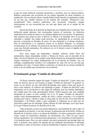 LITERATURA Y REVOLUCIÓN
____________________________________________________________________________________

la que las masas hubieran mostrado entusiasmo y sacrificio, pero no cálculo político.
Habrían canonizado una revolución de esa estirpe siguiendo un ritual romántico ya
establecido. Una revolución obrera vencida habría tenido derecho al magnánimo saludo
de ese arte que vendría entonces en las maletas del vencedor. ¡Perspectiva muy
reconfortante! Pero nosotros preferimos una revolución victoriosa, aunque
artísticamente no sea reconocida por ese arte que ahora está en el campo de los
vencidos.
Herzen ha dicho de la doctrina de Hegel que era el álgebra de la revolución. Esta
definición puede aplicarse más exactamente todavía al marxismo. La dialéctica
materialista de la lucha de clases es la verdadera álgebra de la revolución. En apariencia,
bajo nuestros ojos reinan el caos, el diluvio, lo infome y lo ilimitado. Pero es un caos
calculado y medido. Sus etapas están previstas. La regularidad de su sucesión está
prevista y encerrada en fórmulas de acero. El caos elemental es el abismo tenebroso.
Pero la clarividencia y la vigilancia existen en la política dirigente. La estrategia
revolucionaria no es informe a la manera de una fuerza de la naturaleza; es tan perfecta
como una fórmula matemática. Por primera vez en la historia vemos el álgebra de la
revolución en acción.
Pero estos rasgos tan importantes -claridad, realismo, poder físico del
pensamiento, lógica despiadada, lucidez y firmeza de líneas- que no proceden de la
aldea, sino de la industria, de la ciudad, como último término de su desarrollo espiritual,
aunque constituyen los rasgos fundamentales de la revolución de Octubre, son, sin
embargo, completamente extraños a los compañeros de viaje. Por eso no son más que
compañeros de viaje. Y nuestro deber es decírselo, en interés de esa misma claridad de
líneas y de esa lucidez que caracterizan a la revolución.

El insinuante grupo “Cambio de dirección”
En Rusia, presunto órgano del grupo “Cambio de dirección”, Lejnev ataca con
todas sus fuerzas, que no son muchas, al grupo “Cambio de dirección” en general. Le
acusa, no sin motivo, de una eslavofilia precipitada, pero tardía. Cierto que pecan un
poco a este respecto. El esfuerzo que despliega el grupo. “Cambio de dirección” para
emparentar con la revolución es muy digno de alabanza, pero las muletas ideológicas
que emplea para ello están groseramente hechas. Podría pensarse que esta campaña
inesperada de Lejnev es bien recibida. No lo es. El grupo “Cambio de dirección”,
aunque cojea desesperadamente, cambia de color y parece acercarse a la revolución
mientras que Lejnev, valiente y audaz se aleja cada vez más de ella. Si la eslavofilia de
Klutchnikov y de Potejin, tardía y poco meditada, le embaraza, no es tanto por ser
eslavofilia cuanto por ser ideología. Quiere librarse de toda ideología, sea la que fuera.
Es lo que él llama reconocer los derechos de la vida.
Todo el artículo, escrito con mucha diplomacia, está meditado de cabo a rabo. El
autor liquida la revolución, y con ella, de paso, la generación que la ha hecho. Edifica su
filosofía de la historia como si se tratase de defender a la nueva generación contra los
viejos, contra los demócratas idealistas, los doctrinarios, etc., entre los que Lejnev
incluye igualmente a los constitucionales-demócratas, a los socialistas revolucionarios y
a los mencheviques. Pero ¿en qué consiste está nueva generación que protege bajo sus
alas? A primera vista, parece ser aquella que ha rechazado bruscamente la ideología
democrática y todas sus ficciones, la que ha establecido el régimen soviético y que, bien

49

 