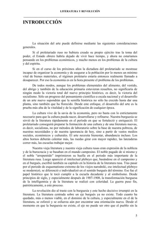 LITERATURA Y REVOLUCIÓN
____________________________________________________________________________________

INTRODUCCIÓN

La situación del arte puede definirse mediante las siguientes consideraciones
generales.
Si el proletariado ruso no hubiera creado su propio ejército tras la toma del
poder, el Estado obrero habría dejado de vivir hace tiempo, y ahora no estaríamos
pensando en los problemas económicos, y mucho menos en los problemas de la cultura
y del espíritu.
Si en el curso de los próximos años la dictadura del proletariado se mostrase
incapaz de organizar la economía y de asegurar a la población por lo menos un mínimo
vital de bienes materiales, el régimen proletario estaría entonces realmente llamado a
desaparecer. Por eso la economía es en la hora presente el problema de los problemas.
De todos modos, aunque los problemas elementales del alimento, del vestido,
del abrigo y también de la educación primaria estuvieran resueltos, no significaría de
ningún modo la victoria total del nuevo principio histórico, es decir, la victoria del
socialismo. Sólo un progreso del pensamiento científico a escala nacional y el desarrollo
de un arte nuevo supondrán que la semilla histórica no sólo ha crecido hasta dar una
planta, sino también que ha florecido. Desde este enfoque, el desarrollo del arte es la
prueba más alta de la vitalidad y de la significación de cualquier época.
La cultura vive de la savia de la economía, pero no basta con lo estrictamente
necesario para que la cultura pueda nacer, desarrollarse y refinarse. Nuestra burguesía se
sirvió de la literatura rápidamente en el período en que se fortaleció y enriqueció. El
proletariado conseguirá preparar la formación de una cultura y de una literatura nuevas,
es decir, socialistas, no por métodos de laboratorio sobre la base de nuestra pobreza, de
nuestras necesidades y de nuestra ignorancia de hoy, sino a partir de vastos medios
sociales, económicos y culturales. El arte necesita bienestar, abundancia incluso. Los
altos hornos deberán calentar más, las ruedas girar con mayor rapidez, las lanzaderas
correr más, las escuelas trabajar mejor.
Nuestra vieja literatura y nuestra vieja cultura rusas eran expresión de la nobleza
y de la burocracia y se basaban en el mundo campesino. El noble pagado de sí mismo y
el noble “arrepentido” imprimieron su huella en el periodo más importante de la
literatura rusa. Luego apareció el intelectual plebeyo que, basándose en el campesino y
en el burgués, escribió también su capítulo en la historia de la literatura rusa. Tras pasar
por el periodo de esquematismo extremo de los viejos narodniki, ese intelectual plebeyo
se modernizó, se diferenció e individualizó en el sentido burgués del término. Ese fue el
papel histórico que le tocó cumplir a la escuela decadente y al simbolismo. Desde
principios de siglo, y especialmente después de 1907-1908, la transformación burguesa
de la intelligentsia y de la literatura se realizó con celeridad. La guerra puso fin,
patrióticamente, a este proceso.
La revolución dio al traste con la burguesía y este hecho decisivo irrumpió en la
literatura. La literatura centrada sobre un eje burgués ya no existe. Todo cuanto ha
quedado, más o menos viable, en el dominio de la cultura, y especialmente en el de la
literatura, se esforzó y se esfuerza aún por encontrar una orientación nueva. Desde el
momento en que la burguesía no existe, el eje no puede ser otro que el pueblo sin la
5

 