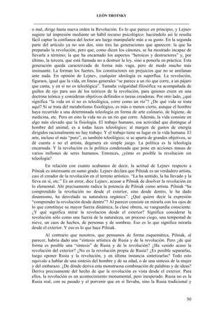 LEÓN TROTSKY
___________________________________________________________________________________

o mal, dirige hasta nueva orden la Revolución. Es lo que parece en principio, y Lejnev
sugiere tal impresión mediante un hábil recurso psicológico: haciéndolo así le resulta
fácil captar la confianza del lector ara luego manipularle más a su gusto. En la segunda
parte del artículo ya no son dos, sino tres las generaciones que aparecen: la que ha
preparado la revolución, pero que, como dicen los cánones, se ha mostrado incapaz de
llevarla a término; la que ha encarnado los aspectos “heroicos y destructores” y, por
último, la tercera, que está llamada no a destruir la ley, sino a ponerla en práctica. Esta
generación queda caracterizada de forma más vaga, pero de modo mucho más
insinuante. La forman los fuertes, los constructores sin prejuicios que no se amilanan
ante nada. En opinión de Lejnev, cualquier ideología es superflua. La revolución,
figuraos, igual que la vida, en líneas generales “se parece a un río que corre, a un pájaro
que canta, y en sí no es teleológica”. Tamaña vulgaridad filosófica va acompañada de
guiños de ojo para uso de los teóricos de la revolución, para quienes creen en una
doctrina teórica y consideran objetivos definidos o tareas creadoras. Por otro lado, ¿qué
significa “la vida en sí no es teleológica, corre como un río”? ¿De qué vida se trata
aquí? Si se trata del metabolismo fisiológico, es más o menos cierto, aunque el hombre
haya recurrido a una determinada teleología en forma de arte culinario, de higiene, de
medicina, etc. Pero en esto la vida no es un río que corre. Además, la vida consiste en
algo más elevado que la fisiología. El trabajo humano, esa actividad que distingue al
hombre del animal, es a todas luces teleológico; al margen de gastos de energía
dirigidos racionalmente no hay trabajo. Y el trabajo tiene su lugar en la vida humana. El
arte, incluso el más “puro”, es también teleológico; si se aparta de grandes objetivos, se
dé cuenta o no el artista, degenera en simple juego. La política es la teleología
encarnada. Y la revolución es la política condensada que pone en acciones masas de
varios millones de seres humanos. Entonces, ¿cómo es posible la revolución sin
teleología?
En relación con cuanto acabamos de decir, la actitud de Lejnev respecto a
Pilniak es interesante en sumo grado. Lejnev declara que Pilniak es un verdadero artista,
casi el creador de la revolución en el terreno artístico. “La ha sentido, la ha llevado y la
lleva en sí, etc.” Es un error, dice Lejnev, acusar a Pilniak de disolver la revolución en
lo elemental. Ahí precisamente radica la potencia de Pilniak como artista. Pilniak “ha
comprendido la revolución no desde el exterior, sino desde dentro, le ha dado
dinamismo, ha desvelado su naturaleza orgánica”. ¿Qué quiere decir la expresión
“comprender la revolución desde dentro”? Al parecer consiste en mirarla con los ojos de
lo que constituye su mayor fuerza dinámica, la clase obrera, su vanguardia consciente.
¿Y qué significa mirar la revolución desde el exterior? Significa considerar la
revolución sólo como una fuerza de la naturaleza, un proceso ciego, una tempestad de
nieve, un caos de hechos, de personas y de sombras. Eso es lo que significa mirarla
desde el exterior. Y eso es lo que hace Pilniak.
Al contrario que nosotros, que pensamos de forma esquemática, Pilniak, al
parecer, habría dado una “síntesis artística de Rusia y de la revolución. Pero ¿de qué
forma es posible una “síntesis” de Rusia y de la revolución? ¿Ha venido acaso la
revolución del exterior? ¿No es la revolución propia de Rusia? ¿Es posible separarlas,
luego oponer Rusia y la revolución, y en última instancia sintetizarlas? Todo esto
equivale a hablar de una síntesis del hombre y de su edad, o de una síntesis de la mujer
y del embarazo. ¿De dónde deriva esta monstruosa combinación de palabras y de ideas?
Deriva precisamente del hecho de que la revolución es vista desde el exterior. Para
ellos, la revolución es un acontecimiento monumental, pero inesperado. Rusia no es la
Rusia real, con su pasado y el porvenir que en sí llevaba, sino la Rusia tradicional y

50

 