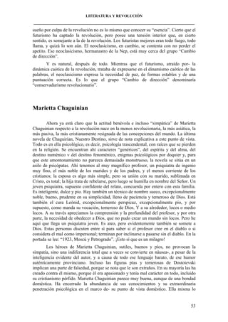 LITERATURA Y REVOLUCIÓN
____________________________________________________________________________________

sueño por culpa de la revolución no es lo mismo que conocer su “esencia”. Cierto que el
futurismo ha captado la revolución, pero posee una tensión interior que, en cierto
sentido, es semejante a la de la revolución. Los futuristas mejores eran todo fuego, todo
llama, y quizá lo son aún. El neoclasicismo, en cambio, se contenta con no perder el
apetito. Ese neoclasicismo, hermanastro de la Nep, está muy cerca del grupo “Cambio
de dirección”.
Y es natural, después de todo. Mientras que el futurismo, atraído por- la
dinámica caótica de la revolución, trataba de expresarse en el dinamismo caótico de las
palabras, el neoclasicismo expresa la necesidad de paz, de formas estables y de una
puntuación correcta. Es lo que el grupo “Cambio de dirección” denominaría
“conservadurismo revolucionario”.

Marietta Chaguinian
Ahora ya está claro que la actitud benévola e incluso “simpática” de Marietta
Chaguinian respecto a la revolución nace en la menos revolucionaria, la más asiática, la
más pasiva, la más cristianamente resignada de las concepciones del mundo. La última
novela de Chaguirian, Nuestro Destino, sirve de nota explicativa a este punto de vista.
Todo es en ella psicológico, es decir, psicología trascendental, con raíces que se pierden
en la religión. Se encuentran ahí caracteres “genéricos”, del espíritu y del alma, del
destino numénico v del destino fenoménico, enigmas psicológicos por doquier y, para
que este amontonamiento no parezca demasiado monstruoso, la novela se sitúa en un
asilo de psicópatas. Ahí tenemos al muy magnífico profesor, un psiquiatra de ingenio
muy fino, el más noble de los maridos y de los padres, y el menos corriente de los
cristianos; la esposa es algo más simple, pero su unión con su marido, sublimada en
Cristo, es total; la hija trata de rebelarse, pero luego se humilla en nombre del Señor. Un
joven psiquiatra, supuesto confidente del relato, concuerda por entero con esta familia.
Es inteligente, dulce y pío. Hay también un técnico de nombre sueco, excepcionalmente
noble, bueno, prudente en su simplicidad, lleno de paciencia y temeroso de Dios. Está
también el cura Leónid, excepcionalmente perspicaz, excepcionalmente pío, y por
supuesto, como manda su vocación, temeroso de Dios. Y a su alrededor, locos o medio
locos. A su través apreciamos la comprensión y la profundidad del profesor, y por otra
parte, la necesidad de obedecer a Dios, que no pudo crear un mundo sin locos. Pero he
aquí que llega un psiquíatra joven. Es ateo, pero evidentemente también se somete a
Dios. Estas personas discuten entre sí para saber si el profesor cree en el diablo o si
considera el mal como impersonal; terminan por inclinarse a pasarse sin el diablo. En la
portada se lee: “1923, Moscú y Petrogrado”. ¡Esto sí que es un milagro!
Los héroes de Marietta Chaguinian, sutiles, buenos y píos, no provocan la
simpatía, sino una indiferencia total que a veces se convierte en náusea-, a pesar de la
inteligencia evidente del autor, y a causa de todo ese lenguaje barato, de ese humor
auténticamente provinciano. Incluso las figuras pías y temerosas de Dostoievski
implican una parte de falsedad, porque se nota que le son extraños. En su mayoría las ha
creado contra él mismo, porque él era apasionado y tenía mal carácter en todo, incluido
su cristianismo pérfido. Marietta Chaguinian parece muy buena, aunque de una bondad
doméstica. Ha encerrado la abundancia de sus conocimientos y su extraordinaria
penetración psicológica en el marco de- su punto de vista doméstico. Ella misma lo

53

 
