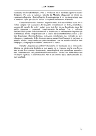 LEÓN TROTSKY
___________________________________________________________________________________

reconoce y lo dice abiertamente. Pero la revolución no es en modo alguno un suceso
doméstico. Por eso, la sumisión fatalista de Marietta Chaguinian se opone tan
crudamente al espíritu y la significación de nuestra época. Y por eso sus criaturas, todo
lo prudentes y pías que queráis, hieden, si me permitís el término, a beatería.
En su diario literario, Marietta Chaguinian habla de la necesidad de luchar por la
cultura siempre y en todas partes. Si las gentes se suenan con los dedos, enseñadles a
servirse del pañuelo. Es justo y audaz, sobre todo hoy en que la auténtica masa del
pueblo comienza a reconstruir conscientemente la cultura. Pero el proletario
semianalfabeto que no está acostumbrado al pañuelo (no ha tenido nunca ninguno), que
ha terminado de una vez por todas con la idiotez de los mandamientos divinos y que
trata de construir relaciones humanas justas, está infinitamente más cultivado que esos
educadores reaccionarios de los dos sexos que se suenan filosóficamente la nariz con su
pañuelo místico, complicando este gesto antiestético con los artificios artísticos más
complejos, y con plagios disfrazados y tímidos de la ciencia.
Marietta Chaguinian es contrarrevolucionaria por naturaleza. Es su cristianismo
fatalista, su indiferencia doméstica a todo cuanto no se relaciona con la casa, lo que
hace aceptar la revolución. Simplemente, ha cambiado de sitio, pasando de un coche a
otro, con sus maletas y su ganchillo artístico-filosófico. Con ello cree haber conservado
con mayor seguridad su individualismo. Pero ni un solo kilo de su labor demuestra esa
individualidad.

54

 