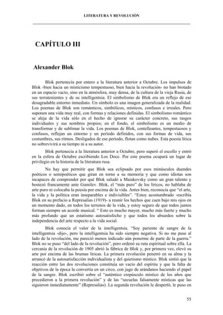 LITERATURA Y REVOLUCIÓN
____________________________________________________________________________________

CAPÍTULO III

Alexander Blok
Blok pertenecía por entero a la literatura anterior a Octubre. Los impulsos de
Blok -bien hacia un misticismo tempestuoso, bien hacia la revolución- no han brotado
en un espacio vacío, sino en la atmósfera, muy densa, de la cultura de la vieja Rusia, de
sus terratenientes y de su intelligentsia. El simbolismo de Blok era un reflejo de ese
desagradable entorno inmediato. Un símbolo es una imagen generalizada de la realidad.
Los poemas de Blok son románticos, simbólicos, místicos, confusos e irreales. Pero
suponen una vida muy real, con formas y relaciones definidas. El simbolismo romántico
se aleja de la vida sólo en el hecho de ignorar su carácter concreto, sus rasgos
individuales y sus nombres propios; en el fondo, el simbolismo es un medio de
transformar y de sublimar la vida. Los poemas de Blok, centelleantes, tempestuosos y
confusos, reflejan un entorno y un período definidos, con sus formas de vida, sus
costumbres, sus ritmos. Desligados de ese período, flotan como nubes. Esta poesía lírica
no sobrevivirá a su tiempo ni a su autor.
Blok pertenecía a la literatura anterior a Octubre, pero superó el escollo y entró
en la esfera de Octubre escribiendo Los Doce. Por este poema ocupará un lugar de
privilegio en la historia de la literatura rusa.
No hay que permitir que Blok sea eclipsado por esos minúsculos duendes
poéticos o semipoéticos que giran en torno a su memoria y que como idiotas son
incapaces de comprender por qué Blok saludó a Maiakovsky como un gran talento y
bostezó francamente ante Gumilev. Blok, el “más puro” de los líricos, no hablaba de
arte puro ni colocaba la poesía por encima de la vida. Antes bien, reconocía que “el arte,
la vida y la política eran inseparables e indivisibles”. “Estoy acostumbrado -escribía
Blok en su prefacio a Represalias (1919)- a reunir los hechos que caen bajo mis ojos en
un momento dado, en todos los terrenos de la vida, y estoy seguro de que todos juntos
forman siempre un acorde musical. “ Esto es mucho mayor, mucho más fuerte y mucho
más profundo que un estatismo autosatisfecho y que todos los absurdos sobre la
independencia del arte respecto a la vida social.
Blok conocía el valor de la intelligentsia. “Soy pariente de sangre de la
intelligentsia -dijo-, pero la intelligentsia ha sido siempre negativa. Si no me puse al
lado de la revolución, me pareció menos indicado aún ponerme de parte de la guerra.”
Blok no se puso “del lado de la revolución”, pero ordenó su ruta espiritual sobre ella. La
cercanía de la revolución de 1905 abrió la fábrica de Blok y, por primera vez, elevó su
arte por encima de las brumas líricas. La primera revolución penetró en su alma y la
arrancó de la autosatisfacción individualista y del quietismo místico. Blok sintió que la
reacción entre las dos revoluciones constituía un vacío del espíritu y que la falta de
objetivos de la época la convertía en un circo, con jugo de arándanos haciendo el papel
de la sangre. Blok escribió sobre el “auténtico crepúsculo místico de los años que
precedieron a la primera revolución” y de las “secuelas falsamente místicas que las
siguieron inmediatamente” (Represalias). La segunda revolución le despertó, le puso en
55

 