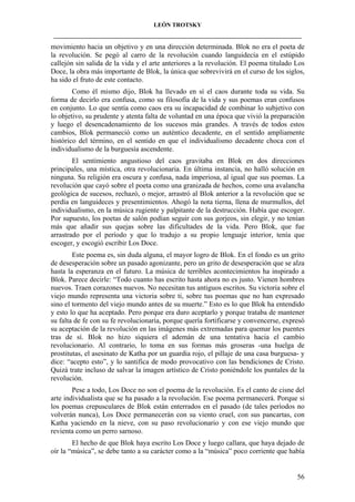 LEÓN TROTSKY
___________________________________________________________________________________

movimiento hacia un objetivo y en una dirección determinada. Blok no era el poeta de
la revolución. Se pegó al carro de la revolución cuando languidecía en el estúpido
callejón sin salida de la vida y el arte anteriores a la revolución. El poema titulado Los
Doce, la obra más importante de Blok, la única que sobrevivirá en el curso de los siglos,
ha sido el fruto de este contacto.
Como él mismo dijo, Blok ha llevado en sí el caos durante toda su vida. Su
forma de decirlo era confusa, como su filosofía de la vida y sus poemas eran confusos
en conjunto. Lo que sentía como caos era su incapacidad de combinar lo subjetivo con
lo objetivo, su prudente y atenta falta de voluntad en una época que vivió la preparación
y luego el desencadenamiento de los sucesos más grandes. A través de todos estos
cambios, Blok permaneció como un auténtico decadente, en el sentido ampliamente
histórico del término, en el sentido en que el individualismo decadente choca con el
individualismo de la burguesía ascendente.
El sentimiento angustioso del caos gravitaba en Blok en dos direcciones
principales, una mística, otra revolucionaria. En última instancia, no halló solución en
ninguna. Su religión era oscura y confusa, nada imperiosa, al igual que sus poemas. La
revolución que cayó sobre el poeta como una granizada de hechos, como una avalancha
geológica de sucesos, rechazó, o mejor, arrastró al Blok anterior a la revolución que se
perdía en languideces y presentimientos. Ahogó la nota tierna, llena de murmullos, del
individualismo, en la música rugiente y palpitante de la destrucción. Había que escoger.
Por supuesto, los poetas de salón podían seguir con sus gorjeos, sin elegir, y no tenían
más que añadir sus quejas sobre las dificultades de la vida. Pero Blok, que fue
arrastrado por el período y que lo tradujo a su propio lenguaje interior, tenía que
escoger, y escogió escribir Los Doce.
Este poema es, sin duda alguna, el mayor logro de Blok. En el fondo es un grito
de desesperación sobre un pasado agonizante, pero un grito de desesperación que se alza
hasta la esperanza en el futuro. La música de terribles acontecimientos ha inspirado a
Blok. Parece decirle: “Todo cuanto has escrito hasta ahora no es justo. Vienen hombres
nuevos. Traen corazones nuevos. No necesitan tus antiguos escritos. Su victoria sobre el
viejo mundo representa una victoria sobre ti, sobre tus poemas que no han expresado
sino el tormento del viejo mundo antes de su muerte.” Esto es lo que Blok ha entendido
y esto lo que ha aceptado. Pero porque era duro aceptarlo y porque trataba de mantener
su falta de fe con su fe revolucionaria, porque quería fortificarse y convencerse, expresó
su aceptación de la revolución en las imágenes más extremadas para quemar los puentes
tras de sí. Blok no hizo siquiera el ademán de una tentativa hacia el cambio
revolucionario. Al contrario, lo toma en sus formas más groseras -una huelga de
prostitutas, el asesinato de Katha por un guardia rojo, el pillaje de una casa burguesa- y
dice: “acepto esto”, y lo santifica de modo provocativo con las bendiciones de Cristo.
Quizá trate incluso de salvar la imagen artístico de Cristo poniéndole los puntales de la
revolución.
Pese a todo, Los Doce no son el poema de la revolución. Es el canto de cisne del
arte individualista que se ha pasado a la revolución. Ese poema permanecerá. Porque si
los poemas crepusculares de Blok están enterrados en el pasado (de tales períodos no
volverán nunca), Los Doce permanecerán con su viento cruel, con sus pancartas, con
Katha yaciendo en la nieve, con su paso revolucionario y con ese viejo mundo que
revienta como un perro sarnoso.
El hecho de que Blok haya escrito Los Doce y luego callara, que haya dejado de
oír la “música”, se debe tanto a su carácter como a la “música” poco corriente que había

56

 