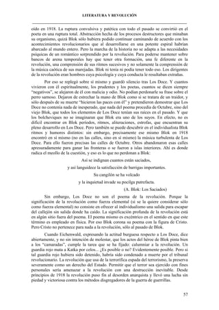 LITERATURA Y REVOLUCIÓN
____________________________________________________________________________________

oído en 1918. La ruptura convulsiva y patética con todo el pasado se convirtió en el
poeta en una ruptura total. Abstracción hecha de los procesos destructores que minaban
su organismo, quizá Blok sólo hubiera podido continuar caminando de acuerdo con los
acontecimientos revolucionarios que al desarrollarse en una potente espiral habrían
abarcado al mundo entero. Pero la marcha de la historia no se adapta a las necesidades
psíquicas de un romántico sorprendido por la revolución. Para poderse mantener sobre
bancos de arena temporales hay que tener otra formación, una fe diferente en la
revolución, una comprensión de sus ritmos sucesivos y no solamente la comprensión de
la música caótica de sus marejadas. Blok ni tenía ni podía tener todo eso. Los dirigentes
de la revolución eran hombres cuya psicología y cuya conducta le resultaban extrañas.
Por eso se replegó sobre sí mismo y guardó silencio tras Los Doce. Y cuantos
vivieron con él espiritualmente, los prudentes y los poetas, cuantos se dicen siempre
“negativos”, se alejaron de él con malicia y odio. No podían perdonarle su frase sobre el
perro sarnoso. Dejaron de estrechar la mano de Blok como si se tratara de un traidor, y
sólo después de su muerte “hicieron las paces con él” y pretendieron demostrar que Los
Doce no contenía nada de inesperado, que nada del poema procedía de Octubre, sino del
viejo Blok, que todos los elementos de Los Doce tenían sus raíces en el pasado. Y que
los bolcheviques no se imaginaran que Blok era uno de los suyos. En efecto, no es
difícil encontrar en Blok períodos, ritmos, aliteraciones, estrofas, que encuentran su
pleno desarrollo en Los Doce. Pero también se puede descubrir en el individualista Blok
ritmos y humores distintos: sin embargo, precisamente ese mismo Blok en 1918
encontró en sí mismo (no en las calles, sino en sí mismo) la música turbulenta de Los
Doce. Para ello fueron precisas las calles de Octubre. Otros abandonaron esas calles
apresuradamente para ganar las fronteras o se fueron a islas interiores. Ahí es donde
radica el meollo de la cuestión, y eso es lo que no perdonan a Blok:
Así se indignan cuantos están saciados,
y así languidece la satisfacción de barrigas importantes.
Su cangilón se ha volcado
y la inquietud invade su pocilga putrefacta.
(A. Blok: Los Saciados)
Sin embargo, Los Doce no son el poema de la revolución. Porque la
significación de la revolución como fuerza elemental (si se la quiere considerar sólo
como fuerza elemental) no consiste en ofrecer al individualismo una salida para escapar
del callejón sin salida donde ha caído. La significación profunda de la revolución está
en algún sitio fuera del poema. El poema mismo es excéntrico en el sentido en que este
término es empleado en física. Por eso Blok corona su poema con la figura de Cristo.
Pero Cristo no pertenece para nada a la revolución, sólo al pasado de Blok.
Cuando Eichenwald, expresando la actitud burguesa respecto a Los Doce, dice
abiertamente, y no sin intención de molestar, que los actos del héroe de Blok pinta bien
a los “camaradas”, cumple la tarea que se ha fijado: calumniar a la revolución. Un
guardia rojo mata a Katka por celos... ¿Es posible o no? Evidentemente posible. Pero si
tal guardia rojo hubiera sido detenido, habría sido condenado a muerte por el tribunal
revolucionario. La revolución que usa de la terrorífica espada del terrorismo, la preserva
severamente como un derecho del Estado. Permitir que el terror sea ejercido con fines
personales sería amenazar a la revolución con una destrucción inevitable. Desde
principios de 1918 la revolución puso fin al desorden anarquista y llevó una lucha sin
piedad y victoriosa contra los métodos disgregadores de la guerra de guerrillas.
57

 
