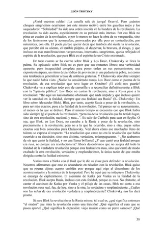 LEÓN TROTSKY
___________________________________________________________________________________

¡Abrid vuestras celdas! ¡La canalla sale de juerga! Ocurrió. Pero ¡cuántos
choques sangrientos ocurrieron por este mismo motivo entre los guardias rojos y los
saqueadores! “Sobriedad” ha sido una orden inscrita en la bandera de la revolución. La
revolución ha sido asceta, especialmente en su período más intenso. Por eso Blok no
pinta un cuadro de la revolución, o por lo menos no hace la obra de su vanguardia, sino
de los fenómenos que la acompañan, provocados por ella pero en contradicción, por
naturaleza, con ella. El poeta parece querer decir que también ahí siente la revolución,
que percibe ahí su aliento, el terrible púlpito, el despertar, la bravura, el riesgo, y que
incluso en esas manifestaciones vergonzosas, insensatas, sangrientas, queda reflejado el
espíritu de la revolución, que para Blok es el espíritu de un Cristo extremado.
De todo cuanto se ha escrito sobre Blok y Los Doce, Chukovsky se lleva la
palma. Su opúsculo sobre Blok no es peor que sus restantes libros: una verbosidad
aparente, pero incapacidad completa para poner orden un sus pensamientos; una
exposición áspera, un ritmo de periódico de provincias y una pedantería pobre, así como
una tendencia a generalizar a base de antítesis gratuitas. Y Chukovsky descubre siempre
lo que nadie había visto. ¿Nadie ha considerado nunca Los Doce como el poema de la
revolución, de esa revolución que tuvo lugar en Octubre? ¡El cielo nos guarde!
Chukovsky va a explicar todo esto de carrerilla y a reconciliar definitivamente a Blok
con la “opinión pública”. Los Doce no cantan la revolución, sino a Rusia pese a la
revolución: “He aquí un nacionalismo obstinado que nada impide y que incluso quiere
ver la santidad en la fealdad, siempre que esa fealdad sea Rusia” (K. Chukovsky: Un
libro sobre Alexander Blok). Blok, por tanto, aceptó Rusia a pesar de la revolución, o,
para ser más exactos, pese a la fealdad de la revolución. Tal parece ser su razonamiento,
al menos es lo que se deduce. Pero al mismo tiempo se encuentra con que Blok había
sido siempre (¡) el poeta de la revolución, “pero no de la revolución que ha tenido lugar,
sino de otra revolución, nacional y rusa...”. Es salir de Caribdis para caer en Scylla. O
sea, que Blok, en Los Doce, no cantaba a la Rusia a pesar de la revolución, sino
precisamente a la revolución; pero no a la que ha ocurrido, sino a otra, cuyas señas
exactas son bien conocidas para Chukovsky. Ved ahora cómo ese muchacho lleno de
talento se expresa al respecto: “La revolución que canto no era la revolución que había
ocurrido a su alrededor, sino otra distinta, verdadera, relampagueante. “ ¿No acabamos
de oír que cantó la fealdad, y no una llama brillante? ¿Y que cantó esta fealdad porque
era rusa, no porque era revolucionaria? Ahora descubrimos que no acepta del todo la
fealdad de la verdadera revolución porque esta fealdad era rusa, sino que cantó de modo
exaltado la otra revolución, verdadera y resplandeciente, la única razón de que estaba
dirigida contra la fealdad existente.
Vanka mata a Natka con el fusil que le dio su clase para defender la revolución.
Nosotros afirmamos que esto es secundario en relación con la revolución. Blok quiso
que su poema dijese: acepto también esto porque aquí oigo el dinamismo de los
acontecimientos y la música de la tempestad. Pero he aquí que su intérprete Chukovsky
se encarga de explicárnoslo. El asesinato de Katka por Vanka es la fealdad de la
revolución. Blok acepta Rusia, incluso con esta fealdad, porque es rusa. No obstante, al
cantar el asesinato de Katka por Vanka y el pillaje de las casas, Blok no canta a esa
revolución rusa real, fea, de hoy, sino a la otra, la verdadera y resplandeciente. ¿Cuáles
son las señas de esa revolución verdadera y resplandeciente? Chukovsky nos las dará
pronto.
Si para Blok la revolución es la Rusia misma, tal cual es, ¿qué significa entonces
“el orador” que mira la revolución como una traición? ¿Qué significa el cura que se
pasea aparte? ¿Qué significa la expresión: viejo mundo como un perro sarnoso? ¿Qué

58

 