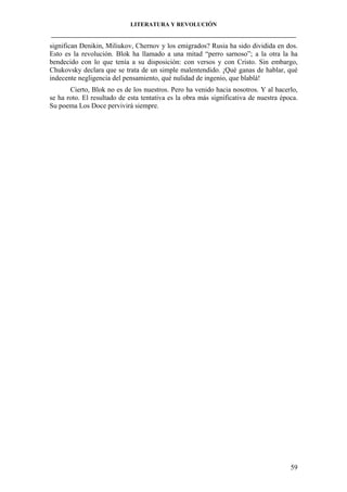 LITERATURA Y REVOLUCIÓN
____________________________________________________________________________________

significan Denikin, Miliukov, Chernov y los emigrados? Rusia ha sido dividida en dos.
Esto es la revolución. Blok ha llamado a una mitad “perro sarnoso”; a la otra la ha
bendecido con lo que tenía a su disposición: con versos y con Cristo. Sin embargo,
Chukovsky declara que se trata de un simple malentendido. ¡Qué ganas de hablar, qué
indecente negligencia del pensamiento, qué nulidad de ingenio, que blablá!
Cierto, Blok no es de los nuestros. Pero ha venido hacia nosotros. Y al hacerlo,
se ha roto. El resultado de esta tentativa es la obra más significativa de nuestra época.
Su poema Los Doce pervivirá siempre.

59

 