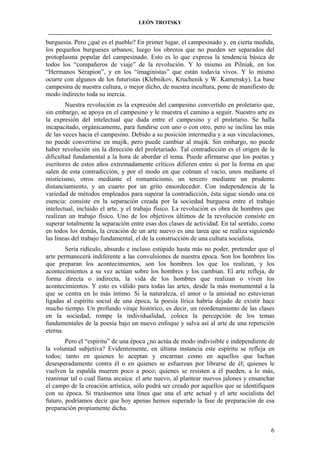 LEÓN TROTSKY
___________________________________________________________________________________

burguesía. Pero ¿qué es el pueblo? En primer lugar, el campesinado y, en cierta medida,
los pequeños burgueses urbanos; luego los obreros que no pueden ser separados del
protoplasma popular del campesinado. Esto es lo que expresa la tendencia básica de
todos los “compañeros de viaje” de la revolución. Y lo mismo en Pilniak, en los
“Hermanos Sérapion”, y en los “imaginistas” que están todavía vivos. Y lo mismo
ocurre con algunos de los futuristas (Klebnikov, Kruchenik y W. Kamensky). La base
campesina de nuestra cultura, o mejor dicho, de nuestra incultura, pone de manifiesto de
modo indirecto toda su inercia.
Nuestra revolución es la expresión del campesino convertido en proletario que,
sin embargo, se apoya en el campesino y le muestra el camino a seguir. Nuestro arte es
la expresión del intelectual que duda entre el campesino y el proletario. Se halla
incapacitado, orgánicamente, para fundirse con uno o con otro, pero se inclina las más
de las veces hacia el campesino. Debido a su posición intermedia y a sus vinculaciones,
no puede convertirse en mujik, pero puede cambiar al mujik. Sin embargo, no puede
haber revolución sin la dirección del proletariado. Tal contradicción es el origen de la
dificultad fundamental a la hora de abordar el tema. Puede afirmarse que los poetas y
escritores de estos años extremadamente críticos difieren entre si por la forma en que
salen de esta contradicción, y por el modo en que colman el vacío, unos mediante el
misticismo, otros mediante el romanticismo, un tercero mediante un prudente
distanciamiento, y un cuarto por un grito ensordecedor. Con independencia de la
variedad de métodos empleados para superar la contradicción, ésta sigue siendo una en
esencia: consiste en la separación creada por la sociedad burguesa entre el trabajo
intelectual, incluido el arte, y el trabajo físico. La revolución es obra de hombres que
realizan un trabajo físico. Uno de los objetivos últimos de la revolución consiste en
superar totalmente la separación entre esas dos clases de actividad. En tal sentido, como
en todos los demás, la creación de un arte nuevo es una tarea que se realiza siguiendo
las líneas del trabajo fundamental, el de la construcción de una cultura socialista.
Sería ridículo, absurdo e incluso estúpido hasta más no poder, pretender que el
arte permanecerá indiferente a las convulsiones de nuestra época. Son los hombres los
que preparan los acontecimientos, son los hombres los que los realizan, y los
acontecimientos a su vez actúan sobre los hombres y los cambian. El arte refleja, de
forma directa o indirecta, la vida de los hombres que realizan o viven los
acontecimientos. Y esto es válido para todas las artes, desde la más monumental a la
que se centra en lo más íntimo. Si la naturaleza, el amor o la amistad no estuvieran
ligadas al espíritu social de una época, la poesía lírica habría dejado de existir hace
mucho tiempo. Un profundo viraje histórico, es decir, un reordenamiento de las clases
en la sociedad, rompe la individualidad, coloca la percepción de los temas
fundamentales de la poesía bajo un nuevo enfoque y salva así al arte de una repetición
eterna.
Pero el “espíritu” de una época ¿no actúa de modo indivisible e independiente de
la voluntad subjetiva? Evidentemente, en última instancia este espíritu se refleja en
todos; tanto en quienes lo aceptan y encarnan como en aquellos que luchan
desesperadamente contra él o en quienes se esfuerzan por librarse de él; quienes le
vuelven la espalda mueren poco a poco; quienes se resisten a él pueden, a lo más,
reanimar tal o cual llama arcaica: el arte nuevo, al plantear nuevos jalones y ensanchar
el campo de la creación artística, sólo podrá ser creado por aquellos que se identifiquen
con su época. Si trazásemos una línea que una el arte actual y el arte socialista del
futuro, podríamos decir que hoy apenas hemos superado la fase de preparación de esa
preparación propiamente dicha.

6

 