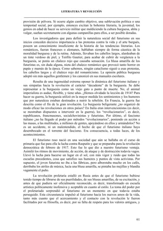 LITERATURA Y REVOLUCIÓN
____________________________________________________________________________________

provisión de pólvora. Si ocurre algún cambio objetivo, una sublevación política o una
tempestad social, por ejemplo, entonces excitan la bohemia literaria, la juventud, los
genios en edad de hacer su servicio militar que maldiciendo la cultura burguesa, ahíta y
vulgar, sueñan secretamente con algunas campanillas para ellos, a ser posible doradas.
Los investigadores que para definir la naturaleza social del futurismo en sus
inicios conceden decisiva importancia a las protestas contra la vida y el arte burgués,
poseen un conocimiento insuficiente de la historia de las tendencias literarias. Los
románticos, fueran franceses o alemanes, hablaban siempre de forma cáustica de la
moralidad burguesa y de la rutina. Además, llevaban los cabellos largos, alardeaban de
un tinte verdoso de piel, y Teófilo Gautier, para acabar de cubrir de vergüenza a la
burguesía, se ponía un chaleco rojo que causaba sensación. La blusa amarilla de los
futuristas es, sin duda alguna, nieta del chaleco romántico que provocó tanto horror en
papás y mamás de la época. Como sabemos, ningún cataclismo siguió a esas protestas,
los cabellos largos y el chaleco rojo del romanticismo. La opinión pública burguesa
adoptó sin más aquellos gentlemen y los canonizó en sus manuales escolares.
Resulta de una ingenuidad extrema oponer la dinámica del futurismo italiano y
sus simpatías hacia la revolución al carácter “decadente” de la burguesía. Se debe
representar a la burguesía como un viejo gato a punto de muerte. No, el animal
imperialista es audaz, flexible, y tiene uñas. ¿Hemos olvidado la lección de 1914? Para
hacer su guerra, la burguesía utilizó en la mayor medida los sentimientos y los humores
que por naturaleza estaban destinados a nutrir la rebelión. En Francia, la guerra fue
descrita como el fin de la gran revolución. La burguesía beligerante ¿no organizó de
modo eficaz las revoluciones en otros países? En Italia eran intervencionistas (es decir,
se mostraban dispuestos a intervenir en la guerra), los “revolucionarios”, es decir,
republicanos, francmasones, socialchovinistas y futuristas. Por último, el fascismo
italiano ¿no ha llegado al poder por métodos “revolucionarios”, poniendo en acción a
las masas, a las multitudes, a millones de gentes, apoyándose en ellos y armándolos? No
es un accidente, ni un malentendido, el hecho de que el futurismo italiano haya
desembocado en el torrente del fascismo. Era consecuencia, a todas luces, de los
acontecimientos.
El futurismo ruso nació en una sociedad que aún se hallaba en el curso de
primaria que fue para ella la lucha contra Rasputín y que se preparaba para la revolución
democrática de febrero de 1917. Esto fue lo que dio a nuestro futurismo ventaja.
Asimiló los ritmos de movimiento, de acción, de ataque y de destrucción todavía vagos.
Llevó la lucha para hacerse un lugar en el sol, con más vigor y ruido que todas las
escuelas precedentes, cosa que satisfizo sus humores y puntos de vista activistas. Por
supuesto, el joven futurista no iba a las fábricas, pero alborotaba mucho en los cafés,
derribaba los atriles de música, lucía una blusa amarilla, se pintaba las mejillas y blandía
vagamente el puño.
La revolución proletaria estalló en Rusia antes de que el futurismo hubiese
tenido tiempo de librarse de sus puerilidades, de sus blusas amarillas, de su excitación, y
antes de que pudiera ser oficialmente reconocido, es decir, transformado en escuela
artística políticamente inofensiva y aceptable en cuanto al estilo. La toma del poder por
el proletariado sorprendió al futurismo en un momento en que todavía estaba
perseguido. Esta circunstancia impulsó al futurismo hacia los nuevos amos de la vida,
tanto más cuanto que el acercamiento y el contacto con la revolución le fueron
facilitados por su filosofía, es decir, por su falta de respeto para los valores antiguos, y

61

 