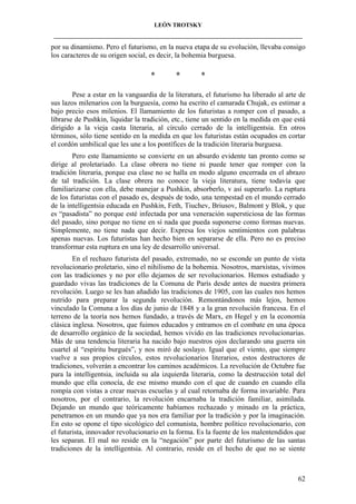 LEÓN TROTSKY
___________________________________________________________________________________

por su dinamismo. Pero el futurismo, en la nueva etapa de su evolución, llevaba consigo
los caracteres de su origen social, es decir, la bohemia burguesa.

*

*

*

Pese a estar en la vanguardia de la literatura, el futurismo ha liberado al arte de
sus lazos milenarios con la burguesía, como ha escrito el camarada Chujak, es estimar a
bajo precio esos milenios. El llamamiento de los futuristas a romper con el pasado, a
librarse de Pushkin, liquidar la tradición, etc., tiene un sentido en la medida en que está
dirigido a la vieja casta literaria, al círculo cerrado de la intelligentsia. En otros
términos, sólo tiene sentido en la medida en que los futuristas están ocupados en cortar
el cordón umbilical que les une a los pontífices de la tradición literaria burguesa.
Pero este llamamiento se convierte en un absurdo evidente tan pronto como se
dirige al proletariado. La clase obrera no tiene ni puede tener que romper con la
tradición literaria, porque esa clase no se halla en modo alguno encerrada en el abrazo
de tal tradición. La clase obrera no conoce la vieja literatura, tiene todavía que
familiarizarse con ella, debe manejar a Pushkin, absorberlo, v así superarlo. La ruptura
de los futuristas con el pasado es, después de todo, una tempestad en el mundo cerrado
de la intelligentsia educada en Pushkin, Feth, Tiuchev, Briusov, Balmont y Blok, y que
es “pasadista” no porque esté infectada por una veneración supersticiosa de las formas
del pasado, sino porque no tiene en sí nada que pueda suponerse como formas nuevas.
Simplemente, no tiene nada que decir. Expresa los viejos sentimientos con palabras
apenas nuevas. Los futuristas han hecho bien en separarse de ella. Pero no es preciso
transformar esta ruptura en una ley de desarrollo universal.
En el rechazo futurista del pasado, extremado, no se esconde un punto de vista
revolucionario proletario, sino el nihilismo de la bohemia. Nosotros, marxistas, vivimos
con las tradiciones y no por ello dejamos de ser revolucionarios. Hemos estudiado y
guardado vivas las tradiciones de la Comuna de París desde antes de nuestra primera
revolución. Luego se les han añadido las tradiciones de 1905, con las cuales nos hemos
nutrido para preparar la segunda revolución. Remontándonos más lejos, hemos
vinculado la Comuna a los días de junio de 1848 y a la gran revolución francesa. En el
terreno de la teoría nos hemos fundado, a través de Marx, en Hegel y en la economía
clásica inglesa. Nosotros, que fuimos educados y entramos en el combate en una época
de desarrollo orgánico de la sociedad, hemos vivido en las tradiciones revolucionarias.
Más de una tendencia literaria ha nacido bajo nuestros ojos declarando una guerra sin
cuartel al “espíritu burgués”, y nos miró de soslayo. Igual que el viento, que siempre
vuelve a sus propios círculos, estos revolucionarios literarios, estos destructores de
tradiciones, volverán a encontrar los caminos académicos. La revolución de Octubre fue
para la intelligentsia, incluida su ala izquierda literaria, como la destrucción total del
mundo que ella conocía, de ese mismo mundo con el que de cuando en cuando ella
rompía con vistas a crear nuevas escuelas y al cual retornaba de forma invariable. Para
nosotros, por el contrario, la revolución encarnaba la tradición familiar, asimilada.
Dejando un mundo que teóricamente habíamos rechazado y minado en la práctica,
penetramos en un mundo que ya nos era familiar por la tradición y por la imaginación.
En esto se opone el tipo sicológico del comunista, hombre político revolucionario, con
el futurista, innovador revolucionario en la forma. Es la fuente de los malentendidos que
les separan. El mal no reside en la “negación” por parte del futurismo de las santas
tradiciones de la intelligentsia. Al contrario, reside en el hecho de que no se siente

62

 