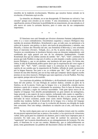 LITERATURA Y REVOLUCIÓN
____________________________________________________________________________________

miembro de la tradición revolucionaria. Mientras que nosotros hemos entrado en la
revolución, el futurismo cayó en ella.
La situación, no obstante, no es tan desesperada. El futurismo no volverá a “sus
círculos” porque esos círculos ya no existen. Y esta circunstancia, no desprovista de
significación, presta al futurismo la posibilidad de un renacimiento, de una entrada en el
arte nuevo no como la corriente decisiva, pero sí como uno de sus componentes
importantes.

*

*

*

El futurismo ruso está formado por diversos elementos bastante independientes
entre sí y a veces contradictorios. Encontramos esquemas y ensayos filológicos muy
nutridos de arcaísmo (Klebnikov, Krutchenyk) o que, en todo caso, no pertenecen a la
esfera de la poesía: una poética, es decir, una teoría de procedimientos y métodos, una
filosofía, e incluso dos filosofías del arte, una formalista (Chklovsky) y otra orientada
hacia el marxismo (Arvatov, Tchujak, etc.), en fin, la poesía misma, creación viva.
Nosotros no consideramos la insolencia literaria como un elemento independiente; está
combinada por regla general con uno de los elementos fundamentales. Cuando
Krutchenyk dice que las sílabas carentes de sentido: “dir”, “bul”, “tchil”, contienen más
poesía que todo Pushkin (o algo por el estilo), se está situando a medio camino entre la
poesía filológica y, que se me perdone, una insolencia del peor gusto. En forma más
sobria, la idea de Krutchenik podría querer decir que la orquestación del verso según el
modelo “dir”, “bul”, “tchil”, conviene mejor a la estructura de la lengua rusa y al
espíritu de sus sonidos que la orquestación de Pushkin, influida de modo inconsciente
por la lengua francesa. Sea justo o no, es evidente que “dir”, “bul”, tchil” no es un
extracto de una obra futurista, por eso no hay nada que comparar. Quizá alguien escriba
poemas en esa clave musical y filológico que sean superiores a los de Pushkin. Pero hay
que esperar, porque aún no ha ocurrido.
Las creaciones de palabras- de Klebnikov y de Krutchenik existen de igual modo
fuera del arte poético. Es una filología de carácter dudoso, extraída en parte de la
fonética, no de la poesía. Cierto que la lengua vive y se desarrolla, creando nuevos
términos a partir de sí mismo y eliminando los arcaísmos. Pero lo hace de forma muy
prudente, calculada y según sus estrictas necesidades. Toda gran época nueva da un
impulso al lenguaje. Este absorbe precipitadamente un gran número de neologismos,
luego procede a una especie de nuevo registro, rechazando todo cuanto es superfluo y
extraño. La fabricación por Klebnikov o Krutchenik de diez o cien nuevas palabras,
derivadas de raíces existentes, puede tener cierto interés filológico; puede, en una
medida muy modesta, facilitar el desarrollo de la lengua viva e incluso del lenguaje
poético, anunciar un período en el que la evolución del discurso sea dirigida de modo
más consciente. Pero este trabajo, subsidiario en relación con el arte, está fuera de la
poesía.
No hay razón alguna para caer en un estado de piadoso éxtasis ante los sonidos
de esta poesía suprarracional que se parece a las escalas y a los ejercicios de virtuosismo
verbal, útiles quizá para los cuadernos de alumnos, pero a todas luces impropios para el
escenario. En todo caso, está claro que tratar de sustituir los ejercicios de la
“superrazón” por la poesía desembocaría en un estrangulamiento de la poesía. Por otra
parte, el futurismo no va por ese camino. Maiakovsky, que es indiscutiblemente un
poeta, toma generalmente sus palabras del diccionario clásico de Dahl, y muy rara vez

63

 