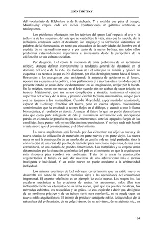 LEÓN TROTSKY
___________________________________________________________________________________

del vocabulario de Klebnikov o de Krutchenik. Y a medida que pasa el tiempo,
Maiakovsky emplea cada vez menos construcciones de palabras arbitrarias o
neologismos.
Los problemas planteados por los teóricos del grupo Lef respecto al arte y la
industria de las máquinas, del arte que no embellece la vida, sino que la modela, de la
influencia confesada sobre el desarrollo del lenguaje y la formación sistemática de
palabras de la biomecánica, en tanto que educadora de las actividades del hombre en el
espíritu de su racionalismo mayor y por tanto de la mayor belleza, son todos ellos
problemas extremadamente importantes e interesantes desde la perspectiva de la
edificación de una cultura socialista.
Por desgracia, Lef colora la discusión de estos problemas de un sectarismo
utópico. Aunque definan correctamente la tendencia general del desarrollo en el
dominio del arte o de la vida, los teóricos de Lef anticipan la historia y oponen su
esquema o su receta a lo que es. No disponen, por ello, de ningún puente hacia el futuro.
Recuerdan a los anarquistas que, anticipando la ausencia de gobierno en el futuro,
oponen sus esquemas a la política, a los parlamentos y a muchas otras realidades que el
presente estado de cosas debe, evidentemente, en su imaginación, arrojar por la borda.
En la práctica, meten sus narices en el lodo cuando aún no acaban de sacar todavía su
trasero. Maiakovsky, con sus versos complicados y rimados, testimonia el carácter
superfluo del verso y de la rima, y promete escribir fórmulas matemáticas, aunque para
eso ya tenemos a los matemáticos. Cuando Meyerhold, experimentador apasionado,
especie de Bielinsky frenético del teatro, pone en escena algunos movimientos
semirritmados que ha enseñado a actores flojos en el diálogo, y cuando a esto lo llama
biomecánica, el resultado es aborto. Arrancar al futuro lo que no puede desarrollarse
más que como parte integrante de éste y materializar activamente esta anticipación
parcial en el estado de penuria en que nos encontramos, ante los apagados fuegos de las
candilejas, hace pensar sólo en un dilectantismo provinciano. Y no hay nada más hostil
al arte nuevo que el provincianismo y el dilectantismo.
La nueva arquitectura será formada por dos elementos: un objetivo nuevo y de
nueva técnica de utilización de materiales en parte nuevos y en parte viejos. La nueva
meta no será la construcción de un templo, de un castillo o de un hotel particular, sino la
construcción de una casa del pueblo, de un hotel para numerosos inquilinos, de una casa
comunitaria, de una escuela de grandes dimensiones. Los materiales y su empleo serán
determinados por la situación económica del país en el momento en que la arquitectura
está dispuesta para resolver sus problemas. Tratar de arrancar la construcción
arquitectónica al futuro es sólo dar muestras de una arbitrariedad más o menos
inteligente e individual. Y un estilo nuevo no puede asociarse a la arbitrariedad
individual.
Los mismos escritores de Lef subrayan correctamente que un estilo nuevo se
desarrolla allí donde la industria mecánica sirve a las necesidades del consumidor
impersonal. El aparato telefónico es un ejemplo de estilo nuevo. Los wagon-lits, las
escaleras mecánicas y las estaciones de metro, los ascensores, todos ellos son
indiscutiblemente los elementos de un estilo nuevo, igual que los puentes metálicos, los
mercados cubiertos, los rascacielos y las grúas. Lo cual equivale a decir que, desligado
de un problema práctico y de un trabajo serio para resolverlo, no se puede crear un
nuevo estilo arquitectónico. El intento de producir semejante estilo, deduciéndolo de la
naturaleza del proletariado, de su colectivismo, de su activismo, de su ateísmo, etc., es

64

 