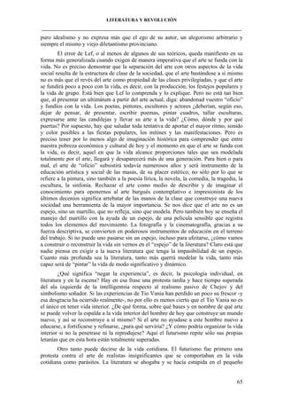 LITERATURA Y REVOLUCIÓN
____________________________________________________________________________________

puro idealismo y no expresa más que el ego de su autor, un alegorismo arbitrario y
siempre el mismo y viejo diletantismo provinciano.
El error de Lef, o al menos de algunos de sus teóricos, queda manifiesto en su
forma más generalizada cuando exigen de manera imperativa que el arte se funda con la
vida. No es preciso demostrar que la separación del arte con otros aspectos de la vida
social resulta de la estructura de clase de la sociedad, que el arte bastándose a sí mismo
no es más que el revés del arte como propiedad de las clases privilegiadas, y que el arte
se fundirá poco a poco con la vida, es decir, con la producción, los festejos populares y
la vida de grupo. Está bien que Lef lo comprenda y lo explique. Pero no está tan bien
que, al presentar un ultimátum a partir del arte actual, diga: abandonad vuestro “oficio”
y fundíos con la vida. Los poetas, pintores, escultores y actores ¿deberían, según eso,
dejar de pensar, de presentar, escribir poemas, pintar cuadros, tallar esculturas,
expresarse ante las candilejas y llevar su arte a la vida? ¿Cómo, dónde y por qué
puertas? Por supuesto, hay que saludar toda tentativa de aportar el mayor ritmo, sonido
y color posibles a las fiestas populares, los mítines y las manifestaciones. Pero es
preciso tener por lo menos algo de imaginación histórica para comprender que entre
nuestra pobreza económica y cultural de hoy y el momento en que el arte se funda con
la vida, es decir, aquel en que la vida alcance proporciones tales que sea modelada
totalmente por el arte, llegará y desaparecerá más de una generación. Para bien o para
mal, el arte de “oficio” subsistirá todavía numerosos años y será instrumento de la
educación artística y social de las masas, de su placer estético, no sólo por lo que se
refiere a la pintura, sino también a la poesía lírica, la novela, la comedia, la tragedia, la
escultura, la sinfonía. Rechazar el arte como medio de describir y de imaginar el
conocimiento para oponernos al arte burgués contemplativo e impresionista de los
últimos decenios significa arrebatar de las manos de la clase que construye una nueva
sociedad una herramienta de la mayor importancia. Se nos dice que el arte no es un
espejo, sino un martillo, que no refleja, sino que modela. Pero también hoy se enseña el
manejo del martillo con la ayuda de un espejo, de una película sensible que registra
todos los elementos del movimiento. La fotografía y la cinematografía, gracias a su
fuerza descriptiva, se convierten en poderosos instrumentos de educación en el terreno
del trabajo. Si no puede uno pasarse sin un espejo, incluso para afeitarse, ¿cómo vamos
a construir o reconstruir la vida sin vernos en el “espejo” de la literatura? Claro está que
nadie piensa en exigir a la nueva literatura que tenga la impasibilidad de un espejo.
Cuanto más profunda sea la literatura, tanto más querrá modelar la vida, tanto más
capaz será de “pintar” la vida de modo significativo y dinámico.
¿Qué significa “negar la experiencia”, es decir, la psicología individual, en
literatura y en la escena? Hay en esa frase una protesta tardía y hace tiempo superada
del ala izquierda de la intelligentsia respecto al realismo pasivo de Chejov y del
simbolismo soñador. Si las experiencias de Tio Vania han perdido un poco su frescor -y
esa desgracia ha ocurrido realmente-, no por ello es menos cierto que el Tio Vania no es
el único en tener vida interior. ¿De qué forma, sobre qué bases y en nombre de qué arte
se puede volver la espalda a la vida interior del hombre de hoy que construye un mundo
nuevo, y así se reconstruye a sí mismo? Si el arte no ayudase a este hombre nuevo a
educarse, a fortificarse y refinarse, ¿para qué serviría? ¿Y cómo podría organizar la vida
interior si no la penetrase ni la reprodujese? Aquí el futurismo repite sólo sus propias
letanías que en esta hora están totalmente superadas.
Otro tanto puede decirse de la vida cotidiana. El futurismo fue primero una
protesta contra el arte de realistas insignificantes que se comportaban en la vida
cotidiana como parásitos. La literatura se ahogaba y se hacía estúpida en el pequeño

65

 