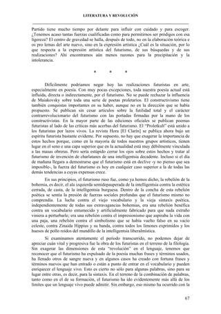 LITERATURA Y REVOLUCIÓN
____________________________________________________________________________________

Partido tiene mucho tiempo por delante para influir con cuidado y para escoger.
¿Tenemos acaso tantas fuerzas cualificadas como para permitirnos ser pródigos con esa
ligereza? El centro de gravedad se halla, después de todo, no en la elaboración teórica e
os pro lemas del arte nuevo, sino en la expresión artística ¿Cuál es la situación, por lo
que respecta a la expresión artística del futurismo, de sus búsquedas y de sus
realizaciones? Ahí encontramos aún menos razones para la precipitación y la
intolerancia.

*

*

*

Difícilmente podríamos negar hoy las realizaciones futuristas en arte,
especialmente en poesía. Con muy pocas excepciones, toda nuestra poesía actual está
influida, directa o indirectamente, por el futurismo. No se puede rechazar la influencia
de Maiakovsky sobre toda una serie de poetas proletarios. El constructivismo tiene
también conquistas importantes en su haber, aunque no en la dirección que se había
propuesto. Se publican sin cesar artículos sobre la futilidad total y el carácter
contrarrevolucionario del futurismo con las portadas firmadas por la mano de los
constructivistas. En la mayor parte de las ediciones oficiales se publican poemas
futuristas al lado de las críticas más acerbas del futurismo. El “Proletkult” está unido a
los futuristas por lazos vivos. La revista Hora [El Clarín] se publica ahora bajo un
espíritu futurista bastante evidente. Por supuesto, no hay que exagerar la importancia de
estos hechos porque, como en la mayoría de todos nuestros grupos artísticos, tienen
lugar en el seno e una capa superior que en la actualidad está muy débilmente vinculada
a las masas obreras. Pero sería estúpido cerrar los ojos sobre estos hechos y tratar al
futurismo de invención de charlatanes de una intelligentsia decadente. Incluso si el día
de mañana llegara a demostrarse que el futurismo está en declive -y no pienso que sea
imposible-, la fuerza del futurismo es hoy en cualquier caso superior a la de todas las
demás tendencias a cuyas expensas crece.
En sus principios, el futurismo ruso fue, como ya hemos dicho, la rebelión de la
bohemia, es decir, el ala izquierda semidepauperada de la intelligentsia contra la estética
cerrada, de casta, de la intelligentsia burguesa. Dentro de la concha de esta rebelión
poética se sentía la presión de fuerzas sociales profundas que el futurismo mismo no
comprendía. La lucha contra el viejo vocabulario y la vieja sintaxis poética,
independientemente de todas sus extravagancias bohemias, era una rebelión benéfica
contra un vocabulario entumecido y artificialmente fabricado para que nada extraño
viniera a perturbarle; era una rebelión contra el impresionismo que aspiraba la vida con
una paja, una rebelión contra el simbolismo que se había vuelto falso en su vacío
celeste, contra Zinaida Hippius y su banda, contra todos los limones exprimidos y los
huesos de pollo roídos del mundillo de la intelligentsia liberalmística.
Si examinamos atentamente el período transcurrido, no podemos dejar de
apreciar cuán vital y progresiva fue la obra de los futuristas en el terreno de la filología.
Sin exagerar las dimensiones de esta “revolución” en el lenguaje, tenemos que
reconocer que el futurismo ha expulsado de la poesía muchas frases y términos usados,
ha llenado otros de sangre nueva y en algunos casos ha creado con fortuna frases y
términos nuevos que han entrado o están a punto de entrar en el vocabulario y pueden
enriquecer el lenguaje vivo. Esto es cierto no sólo para algunas palabras, sino para su
lugar entre otras, es decir, para la sintaxis. En el terreno de la combinación de palabras,
tanto como en el de su formación, el futurismo ha ido evidentemente más allá de los
límites que un lenguaje vivo puede admitir. Sin embargo, eso mismo ha ocurrido con la
67

 