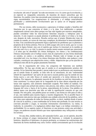LEÓN TROTSKY
___________________________________________________________________________________

revolución: ahí está el “pecado” de todo movimiento vivo. Es cierto que la revolución, y
en especial su vanguardia consciente, da muestras de mayor autocrítica que los
futuristas. En cambio, éstos han encontrado gran resistencia exterior y es de esperar que
sigan encontrándola. Las exageraciones se eliminarán y el trabajo esencialmente
purificador y auténticamente revolucionario que se ejerce en el lenguaje poético
permanecerá.
Por eso mismo, debe reconocerse y apreciarse el trabajo creador y benéfico del
futurismo por lo que concierne al ritmo y a la rima. Los indiferentes o quienes
simplemente toleran estos datos porque nos han sido legados por nuestros antepasados,
pueden considerar todas las innovaciones futuristas enojosas y trabajosas para la
atención. A este respecto se puede plantear el problema de saber si el ritmo y la rima
son, después de todo, necesarios. Resulta curioso que el propio Maiakovsky trate de
cuando en cuando, en versos de rima muy complejos, de demostrar la innecesariedad de
la rima. Una consideración puramente lógica suprimiría los problemas que se plantean a
propósito de la forma artística. Pero no se debe juzgar sólo con la razón, que no va más
allá de la lógica formal, sino con el espíritu que incluye lo irracional en la medida en
que éste está vivo y es vital. La poesía es mucho menos asunto racional que emocional,
y el alma que ha absorbido los ritmos biológicos, los ritmos y las combinaciones
rítmicas relacionadas con el trabajo social, trata de expresarles en una forma idealizada
en sonidos, en cantos y en palabras artísticas. Durante todo el tiempo en que tal
necesidad esté viva, las rimas y los ritmos futuristas más flexibles, más audaces y más
variados, constituyen una adquisición cierta y válida. Adquisición que ya ha ejercido su
influencia más allá de los grupos puramente futuristas.
En la orquestación del verso, las conquistas del futurismo son también
indiscutibles. No hay que olvidar que el sonido es el acompañamiento acústico del
sentido. Si los futuristas han pecado y pecan todavía por su preferencia casi monstruosa
por el sonido frente al sentido, se trata sólo de un entusiasmo, de una “enfermedad
infantil de izquierdismo” por parte de una nueva escuela poética que ha sentido de una
forma nueva y con oído fresco el sonido por oposición a la rutina dulzona de las
palabras. Por supuesto, la aplastante mayoría de los hombres no está hoy interesada en
estas cuestiones. La mayor parte de la vanguardia de la clase obrera requerida por las
tareas más urgentes, está asimismo demasiado ocupada. Pero habrá un mañana. Ese
mañana exigirá una actitud más atenta y más precisa, más sabia y más artística hacia el
lenguaje del verso y hacia el de la prosa, especialmente de la prosa. Una palabra no
abarca nunca con precisión una idea en toda la significación concreta en que está
tomada. Por otra parte, una palabra posee un sonido y una forma no sólo para el oído y
el ojo, sino también para nuestra lógica y nuestra imaginación. No es posible hacer el
pensamiento más preciso más que mediante una cuidada selección de las palabras, salvo
que éstas sean sopesadas de todas las formas posibles, es decir, también desde el punto
de vista de la acústica, y sean combinadas de la forma más profunda. En este terreno se
conviene proceder a ciegas, se necesitan instrumentos micrométricos. La rutina, la
tradición, la costumbre y la negligencia deben dejar lugar a un trabajo sistemático en
profundidad. En su aspecto mejor, el futurismo es una protesta contra una actividad a
ciegas, esa poderosa escuela literaria que tiene representantes muy influyentes en todos
los terrenos.
En una obra, inédita todavía, del camarada Gorlov, que, en mi opinión, describe
de forma errónea el origen internacional del futurismo, y violando la perspectiva
histórica, identifica el futurismo a la poesía proletaria, se resumen las realizaciones del
futurismo de forma meditada muy seria. Gorlov señala correctamente que la revolución

68

 