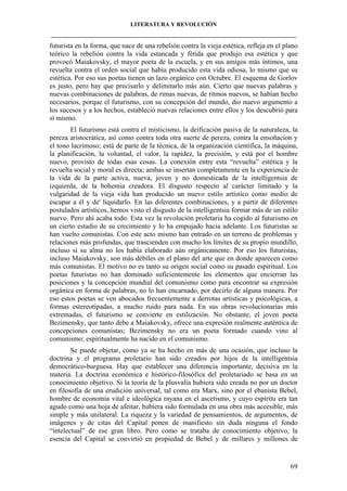 LITERATURA Y REVOLUCIÓN
____________________________________________________________________________________

futurista en la forma, que nace de una rebelión contra la vieja estética, refleja en el plano
teórico la rebelión contra la vida estancada y fétida que produjo esa estética y que
provocó Maiakovsky, el mayor poeta de la escuela, y en sus amigos más íntimos, una
revuelta contra el orden social que había producido esta vida odiosa, lo mismo que su
estética. Por eso sus poetas tienen un lazo orgánico con Octubre. El esquema de Gorlov
es justo, pero hay que precisarlo y delimitarlo más aún. Cierto que nuevas palabras y
nuevas combinaciones de palabras, de rimas nuevas, de ritmos nuevos, se habían hecho
necesarios, porque el futurismo, con su concepción del mundo, dio nuevo argumento a
los sucesos y a los hechos, estableció nuevas relaciones entre ellos y los descubrió para
sí mismo.
El futurismo está contra el misticismo, la deificación pasiva de la naturaleza, la
pereza aristocrática, así como contra toda otra suerte de pereza, contra la ensoñacion y
el tono lacrimoso; está de parte de la técnica, de la organización científica, la máquina,
la planificación, la voluntad, el valor, la rapidez, la precisión, y está por el hombre
nuevo, provisto de todas esas cosas. La conexión entre esta “revuelta” estética y la
revuelta social y moral es directa; ambas se insertan completamente en la experiencia de
la vida de la parte activa, nueva, joven y no domesticada de la intelligentsia de
izquierda, de la bohemia creadora. El disgusto respecto al carácter limitado y la
vulgaridad de la vieja vida han producido un nuevo estilo artístico como medio de
escapar a él y de' liquidarlo. En las diferentes combinaciones, y a partir de diferentes
postulados artísticos, hemos visto el disgusto de la intelligentsia formar más de un estilo
nuevo. Pero ahí acaba todo. Esta vez la revolución proletaria ha cogido al futurismo en
un cierto estadio de su crecimiento y lo ha empujado hacia adelante. Los futuristas se
han vuelto comunistas. Con este acto mismo han entrado en un terreno de problemas y
relaciones más profundas, que trascienden con mucho los límites de su propio mundillo,
incluso si su alma no los había elaborado aún orgánicamente. Por eso los futuristas,
incluso Maiakovsky, son más débiles en el plano del arte que en donde aparecen como
más comunistas. El motivo no es tanto su origen social como su pasado espiritual. Los
poetas futuristas no han dominado suficientemente los elementos que encierran las
posiciones y la concepción mundial del comunismo como para encontrar su expresión
orgánica en forma de palabras, no lo han encarnado, por decirlo de alguna manera. Por
eso estos poetas se ven abocados frecuentemente a derrotas artísticas y psicológicas, a
formas estereotipadas, a mucho ruido para nada. En sus obras revolucionarias más
extremadas, el futurismo se convierte en estilización. No obstante, el joven poeta
Bezimensky, que tanto debe a Maiakovsky, ofrece una expresión realmente auténtica de
concepciones comunistas; Bezimensky no era un poeta formado cuando vino al
comunismo; espiritualmente ha nacido en el comunismo.
Se puede objetar, como ya se ha hecho en más de una ocasión, que incluso la
doctrina y el programa proletario han sido creados por hijos de la intelligentsia
democrático-burguesa. Hay que establecer una diferencia importante, decisiva en la
materia. La doctrina económica e histórico-filosófica del proletariado se basa en un
conocimiento objetivo. Si la teoría de la plusvalía hubiera sido creada no por un doctor
en filosofía de una erudición universal, tal como era Marx, sino por el ebanista Bebel,
hombre de economía vital e ideológica rayana en el ascetismo, y cuyo espíritu era tan
agudo como una hoja de afeitar, hubiera sido formulada en una obra más accesible, más
simple y más unilateral. La riqueza y la variedad de pensamientos, de argumentos, de
imágenes y de citas del Capital ponen de manifiesto sin duda ninguna el fondo
“intelectual” de ese gran libro. Pero como se trataba de conocimiento objetivo, la
esencia del Capital se convirtió en propiedad de Bebel y de millares y millones de

69

 