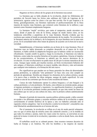 LITERATURA Y REVOLUCIÓN
____________________________________________________________________________________

Hagamos un breve esbozo de los grupos de la literatura rusa actual.
La literatura que se halla alejada de la revolución, desde los folletinistas del
periódico de Suvorín hasta los líricos más sublimes del Valle de Lágrimas de la
aristocracia, agoniza como las clases a las que han servido. Por lo que respecta a la
forma, genealógicamente, esa literatura representa el perfeccionamiento de la línea
maestra de nuestra vieja literatura, que comenzó como literatura de la nobleza y que
terminó como literatura simplemente burguesa.
La literatura “mujik” soviética, que canta al campesino, puede encontrar sus
raíces, desde el punto de vista de la forma, aunque de modo menos claro, en las
tendencias eslavófilas y populistas de la vieja literatura. Resulta evidente que los
escritores que cantan al mujik no preceden directamente de los mujiks. No existirían sin
la literatura anterior de la nobleza y de la burguesía, de cuya literatura son la rama más
joven. En la actualidad todos ellos tratan de ponerse de acuerdo con la hora de la nueva
sociedad.
Indudablemente, el futurismo también era un brote de la vieja literatura. Pero el
futurismo ruso no había alcanzado su completo desarrollo en el marco de la vieja
literatura, ni había sufrido la adaptación burguesa que le hubiera valido ser reconocido
oficialmente. Cuando estalló la guerra y luego la revolución, el futurismo era todavía
bohemio, como todas las escuelas literarias en los países capitalistas. Gracias al impulso
de los acontecimientos, el futurismo se adentró por los nuevos derroteros de la
revolución. Un arte revolucionario no podía nacer de ahí por la misma naturaleza de las
cosas. Aunque sigue siendo, por muchas razones, un brote revolucionario bohemio del
arte antiguo, el futurismo contribuye en mayor medida, más directa y más activamente
que cualquier otra tendencia, a la formación del arte nuevo.
Por significativas que puedan ser en líneas generales las obras de determinados
poetas proletarios, su sedicente “arte proletario” no hace otra cosa sino cumplir un
período de aprendizaje. Siembra por doquier los elementos de la cultura artística, ayuda
a la nueva clase a asimilar las obras antiguas, aunque de modo superficial. En este
sentido es una de las corrientes que llevan al arte socialista del futuro.
Carece de todo fundamento oponer la cultura burguesa y el arte burgués a la
cultura proletaria y al arte proletario. De hecho, estos últimos no existirán jamás, porque
el régimen proletario es temporal y transitorio. La significación histórica y la grandeza
moral de la revolución proletaria residen precisamente en que ésta sienta las bases de
una cultura que no será ya una cultura de clase, sino la primera cultura auténticamente
humana.
Durante el período de transición, nuestra política artística puede y debe consistir
en ayudar a los diferentes grupos y escuelas artísticas salidos de la revolución a captar
correctamente el sentido histórico de la época y una vez haberles colocado ante el
siguiente criterio categórico, “por la revolución o contra la revolución”, concederles una
total libertad de autodeterminación en el terreno del arte.
Por el momento, la revolución se refleja en el arte de modo parcial solamente,
una vez que el artista deja de mirarla como una catástrofe exterior, y en la medida en
que todos los artistas y poetas, tanto los viejos como los nuevos, se conviertan en una
parte de la trama viviente de la revolución y aprendan a verla no desde fuera, sino desde
el interior.
El torbellino social no se calmará pronto. Ante nosotros tenemos decenios de
lucha en Europa y en América. No sólo los hombres y las mujeres de nuestra
7

 