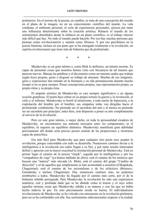 LEÓN TROTSKY
___________________________________________________________________________________

proletarios. En el terreno de la poesía, en cambio, se trata de una concepción del mundo
en el plano de la imagen, no en un conocimiento científico del mundo. La vida
cotidiana, el ambiente personal, el ciclo de experiencias personales, ejercen por tanto
una influencia determinante sobre la creación artística. Rehacer el mundo de los
sentimientos absorbidos desde la infancia en un plano científico, es el trabajo interior
más difícil que hay. No todo el mundo puede hacerlo. Por eso hay muchas personas que
piensan como revolucionarios y sienten como filisteos. Y por eso percibimos en la
poesía futurista, incluso en esa parte que se ha entregado totalmente a la revolución, un
espíritu revolucionario que tiene más de bohemia que de proletariado.

*

*

*

Maiakovsky es un gran talento o, como Blok lo definiera, un talento enorme. Es
capaz de presentar cosas que nosotros hemos visto con frecuencia de tal manera que
parecen nuevas. Maneja las palabras y el diccionario como un maestro audaz que trabaja
según leyes propias, guste o disguste su trabajo de artesano. Muchas de sus imágenes,
giros y expresiones han entrado en la literatura y en ella permanecerán durante mucho
tiempo si no es para siempre. Posee concepciones propias, una representación propia, su
propio ritmo y su propia rima.
El empeño artístico de Maiakovsky es casi siempre significativo y en alguna
ocasión grandioso. El poeta hace entrar en su propio terreno la guerra y la revolución, el
cielo y el infierno. Maiakovsky es hostil al misticismo, a toda suerte de hipocresía, a la
explotación del hombre por el hombre; sus simpatías todas van dirigidas hacia el
proletariado combatiente. No pretende ser el sacerdote del arte o al menos no pretende
ser un sacerdote por principio; antes bien, está dispuesto a poner su arte completamente
al servicio de la revolución.
Pero en este gran talento, o mejor dicho, en toda la personalidad creadora de
Maiakovsky, no encontramos esa armonía necesaria entre los componentes, ni el
equilibrio, ni siquiera un equilibrio dinámico. Maiakovsky manifiesta gran debilidad
precisamente allí donde sería preciso poseer sentido de las proporciones y mostrarse
capaz de autocrítica.
Era más fácil para Maiakovsky que para cualquier otro poeta ruso aceptar la
revolución, porque concordaba con todo su desarrollo. Numerosos caminos llevan a la
intelligentsia a la revolución (no todos llegan a su fin), y por tanto resulta interesante
definir y apreciar con la mayor exactitud la orientación personal de Maiakovsky. Está en
primer lugar el camino de la poesía “mujik”, seguido por la intelligentsia y por los
“compañeros de viaje” (ya hemos hablado de ellos); está el camino de los místicos que
buscan una “música” más elevada (A. Blok), está el camino del grupo “Cambio de
dirección” y el de aquellos que simplemente se han acomodado a nosotros (Chkapskaïa,
Chaguinian); está el camino de los racionalistas y de los eclécticos (Briussov,
Gorodetsky e incluso Chaguinian). Hay numerosos caminos más, no podemos
nombrarlos a todos. Maiakovsky ha llegado por el camino más corto, por el de la
bohemia rebelde perseguida. Para Maiakovsky la revolución ha sido una experiencia
auténtica, real y profunda dado que se ha abatido como el trueno y el rayo sobre
aquellas mismas cosas que Maiakovsky odiaba a su manera y con las que no había
hecho todavía la paz. En esto precisamente reside su fuerza. El individualismo
revolucionario de Maiakovsky se ha volcado con entusiasmo en la revolución proletaria,
pero no se ha confundido con ella. Sus sentimientos subconscientes respecto a la ciudad,

70

 