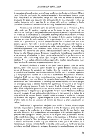 LITERATURA Y REVOLUCIÓN
____________________________________________________________________________________

la naturaleza, el mundo entero no son los de un obrero, sino los de un bohemio: El farol
calvo de la calle que le quita las medias al empedrado. Esta cautivante imagen, que es
muy característica de Maiakovski, arroja más luz sobre la naturaleza bohemia y
ciudadana del poeta que cualquier otra consideración. El tono impúdico y cínico de
muchas imágenes, sobre todo las de su primer ciclo poético, traiciona la huella
demasiado evidente del cabaret artístico, del café y de todo cuanto a él se asocia.
Maiakovsky se halla más cerca del carácter dinámico de la revolución y de su
rudo coraje que del carácter colectivo de su heroísmo, de sus hechos y de sus
experiencias. Igual que la antigua Grecia era antropomorfa pensando ingenuamente que
las fuerzas de la naturaleza se le asemejaban, nuestro poeta es mayakomorfo, poblando
con su personalidad las plazas, las calles y los campos de la revolución. Cierto que los
extremos se tocan. La universalización de su propio ego borra en cierta medida los
límites de la personalidad y lleva al hombre más cerca de la colectividad, que es su
extremo opuesto. Pero sólo es cierto hasta un punto. La arrogancia individualista y
bohemia que se opone no a una humildad que nadie pide, sino al tacto y al sentido de la
medida indispensables, corre a través de cuanto Maiakovsky ha escrito. En sus obras se
encuentra con frecuencia una tensión extraordinariamente elevada, pero nunca hay
fuerza tras ella. El poeta se pone demasiado en evidencia. Concede poca independencia
a los sucesos y a los hechos, de forma que no es la revolución la que lucha contra los
obstáculos, sino Maiakovsky quien opera milagros atléticos en el terreno de las
palabras. A veces realiza auténticos milagros; pero otras muchas, tras esfuerzos a todas
luces heroicos, levanta unas pesas completamente huecas.
Maiakovsky habla de sí mismo a cada paso, tanto en primera como en tercera
persona, tanto como individuo como disuelto en el género humano. Cuando quiere
elevar al hombre, lo convierte en Maiakovsky. Se permite con los mayores
acontecimientos históricos un tono completamente familiar: eso es lo menos soportable
y lo más peligroso de su obra. En su caso no se puede hablar de coturnos ni de zancos:
tratándose de él, esas apoyaturas son ridículamente pequeñas. Maiakovsky tiene un pie
en el Mont Blanc y otro en el Eibrus. Su voz cubre la del trueno. ¿Podemos extrañarnos
entonces que trate familiarmente a la historia y tutee a la revolución? Ahí está el peligro,
sin embargo; porque al adoptar patrones tan gigantescos por doquier y en cualquier
asunto, al tonitronar (término favorito del poeta) desde lo alto del Elbrus y desde el
Mont Blanc aniquila las proporciones de nuestros asuntos terrestres, y ya no se puede
distinguir lo que es pequeño de lo que es grande. Por eso, cuando Maiakovsky habla de
su amor, es decir, de sus sentimientos más íntimos, lo hace como si se tratara de la
emigración de los pueblos. Por eso también cuando se trata de la revolución es incapaz
de encontrar otro lenguaje. Dispara siempre con el alza al máximo, y como cualquier
artillero sabe, un tiro así consigue el mínimo de blancos y altera gravemente los
cañones.
Es cierto que el hiperbolismo refleja en cierta medida el furor de nuestro tiempo.
Pero ello no justifica su utilización a la ligera en el arte. No se puede gritar más fuerte
que la guerra o la revolución. Y si alguien pretende hacerlo, lo más fácil es que
sucumba. El sentido de la proporción en arte es semejante al del realismo en política. El
principal error de la poesía futurista, incluso en sus mejores obras, es carecer de medida;
se ha perdido la medida de los salones, y aún no se ha encontrado la de la plaza pública.
Y hay que encontrarla. Si se fuera la voz, se enronquece, se desgañita, se estrangula, y
la eficacia del discurso es nula. Hay que hablar con la voz que se ha recibido de la
naturaleza, no con una voz más fuerte. Si se sabe cómo hacerlo, se puede usar esa voz
en toda su amplitud. Maiakovsky grita con demasiada frecuencia allí donde sólo tendría

71

 