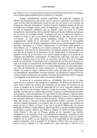 LEÓN TROTSKY
___________________________________________________________________________________

que hablar; por eso sus gritos parecen insuficientes allí donde debiera gritar. Lo patético
de su palabra queda aniquilado por los clamores y la ronquera.
Aunque frecuentemente resulten espléndidas, las poderosas imágenes de
Maiakovsky desintegran las más de las veces el conjunto y paralizan el movimiento. El
poeta se habrá dado probablemente cuenta de ello; por eso busca el otro extremo, un
lenguaje de “fórmulas matemáticas” extraño a la poesía. Podríamos deducir de ello que
la imagen por la imagen, hecho común al imaginismo y al futurismo -¿hay algo más
cercano al imaginismo campesino que esa actitud?-, tiene sus raíces en el fondo
campesino de nuestra cultura. Deriva más de la Iglesia de Basilio el Bienaventurado que
de un puente de hormigón armado. Cualquiera que sea su explicación histórica y
cultural, lo cierto es que en las obras de Maiakovsky lo que falta ante todo es el
movimiento. Lo cual puede parecer paradójico, porque el futurismo parece
completamente basado en el movimiento. Pero aquí interviene la incorruptible
dialéctica: un exceso de imágenes impetuosas termina en una calma monótona. Para ser
percibido físicamente, y a fortiori artísticamente, el movimiento debe hallarse en
concordancia con el mecanismo de nuestra percepción, con el ritmo de nuestros
sentimientos. Una obra de arte debe mostrar el crecimiento gradual de una imagen, de
una idea, de un humor, de un argumento, de una intriga, hasta su culminación, y no
pelotear al lector de un horizonte a otro, incluso aunque lo haga con la ayuda de las
imágenes más hábilmente sorprendentes. En Maiakovsky cada frase, cada giro, cada
imagen se esfuerzan por ser un límite, un máximum, una cima. Por eso el conjunto
carece de culminación. El espectador tiene la impresión de que tiene que trocearse y el
todo se le escapa. La ascensión de una montaña podrá ser penosa, pero está justificada.
Un paseo por un terreno accidentado no es menos fatigante, pero no causa igual placer.
Las obras de Maiakovsky no tienen culminación, no obedecen a ninguna disciplina
interior. Las partes se niegan a obedecer al todo, puesto que cada cual se esfuerza por
ser independiente, desarrollando su propia dinámica, sin considerar el conjunto. Por eso
no hay conjunto ni dinamismo de conjunto. El trabajo de los futuristas sobre el lenguaje
y las imágenes no ha encontrado todavía encarnación sintética.
El poema de la revolución debía ser 150.000.000. Pero no lo es. La obra,
ambiciosa en su proyecto, está minada por la debilidad y los defectos del futurismo. El
autor quería escribir una epopeya del sufrimiento de las masas, del heroísmo de las
masas, la epopeya de la revolución impersonal de los ciento cincuenta millones de
Ivanes. Por eso no lo ha firmado: “Nadie es, el autor de mi poema.” Pero esta anonimia
querida, convencional, no cambia nada; de hecho el poema es profundamente personal,
individualista, y esto esencialmente en el mal sentido de tales términos. Contiene mucho
de arbitrariedad gratuita. Imágenes como Wilson nadando en la grasa. En Chicago todos
sus habitantes tienen por lo menos el título de general, Wilson se atiborra, engorda, su
tripa sube un piso y otro piso, etcétera, aparentemente simples y groseras, no son en
absoluto imágenes populares, y en cualquier caso no son las imágenes que emplean las
masas de hoy. El obrero, al menos el que lea el poema de Maiakovsky, ha visto la
fotografía de Wilson. Aunque podamos admitir que Wilson absorbe cantidad suficiente
de proteínas y grasas, sabemos que Wilson es delgado. El obrero ha leído también a
Upton Sinclair y sabe que en Chicago, además de los “generales” hay también
trabajadores en los mataderos. Pese a su hiperbolismo tonitonante, se percibe en estas
imágenes gratuitas y primitivas un cierto envaramiento semejante al que los adultos
emplean con los niños. Lo que denuncian no es la simplicidad de una imaginación
popular exuberante, sino la estupidez de la bohemia. Wilson tiene una escala: Si la
subes de joven, llegarás a la cima cuando seas viejo. Iván ataca a Wilson: es el

72

 