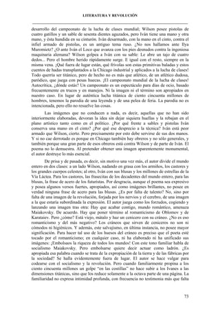 LITERATURA Y REVOLUCIÓN
____________________________________________________________________________________

desarrollo del campeonato de la lucha de clases mundial; Wilson posee pistolas de
cuatro gatillos y un sable de sesenta dientes aguzados, pero Iván tiene una mano y otra
mano, y ésta hundida en su cinturón. Iván desarmado, con la mano en el cinto, contra el
infiel armado de pistolas, es un antiguo tema ruso. ¿No nos hallamos ante Ilya
Muromietz? ¿O ante Iván el Loco que avanza con los pies desnudos contra la ingeniosa
maquinaria alemana? Wilson golpea a Iván con su sable: Le abre un tajo de cuatro
dedos... Pero el hombre herido rápidamente surge. E igual con el resto, siempre en la
misma vena. ¡Qué fuera de lugar están, qué frívolas son estas primitivas baladas y estos
cuentos de hadas transplantados a la Chicago industrial y aplicados a la lucha de clases!
Todo querría ser titánico, pero de hecho no es más que atlético, de un atlético dudosa,
paródico, que juega con pesas huecas. ¡El campeonato mundial de la lucha de clases!
Autocrítica, ¿dónde estás? Un campeonato es un espectáculo para días de ocio, basado
frecuentemente en trucos y en manejos. Ni la imagen ni el término son apropiados en
nuestro caso. En lugar de auténtica lucha titánica de ciento cincuenta millones de
hombres, tenemos la parodia de una leyenda y de una pelea de feria. La parodia no es
intencionada, pero ello no resuelve las cosas.
Las imágenes que no conducen a nada, es decir, aquellas que no han sido
interiormente elaboradas, devoran la idea sin dejar siquiera huellas y la rebajan en el
plano artístico tanto como en el político. ¿Por qué frente a sables y pistolas Iván
conserva una mano en el cinto? ¿Por qué ese desprecio a la técnica? Iván está peor
armado que Wilson, cierto. Pero precisamente por esto debe servirse de sus dos manos.
Y si no cae derrotado es porque en Chicago también hay obreros y no sólo generales, y
también porque una gran parte de esos obreros está contra Wilson y de parte de Iván. El
poema no lo demuestra. Al pretender obtener una imagen aparentemente monumental,
el autor destruye lo más esencial.
De prisa y de pasada, es decir, sin motivo una vez más, el autor divide el mundo
entero en dos clases: a un lado Wilson, nadando en grasa con los armiños, los castores y
los grandes cuerpos celestes; al otro, Iván con sus blusas y los millones de estrellas de la
Vía Láctea. Para los castores, las frasecitas de los decadentes del mundo entero, para las
blusas, la frase de acero de los futuristas. Por desgracia, aunque el poema sea expresivo
y posea algunos versos fuertes, apropiados, así como imágenes brillantes, no posee en
verdad ninguna frase de acero para las blusas. ¿Es por falta de talento? No, sino por
falta de una imagen de la revolución, forjada por los nervios y el cerebro, de una imagen
a la que estaría subordinada la expresión. El autor juega como los forzudos, cogiendo y
lanzando una imagen tras otra: Hay que acabar contigo, mundo romántico, amenaza
Maiakovsky. De acuerdo. Hay que poner término al romanticismo de Oblomov y de
Karataiev. Pero ¿cómo? Está viejo, mátalo y haz un cenicero con su cráneo. ¿No es eso
romanticismo y del más negativo? Los cráneos que sirven de ceniceros no son ni
cómodos ni higiénicos. Y además, este salvajismo, en última instancia, no posee mayor
significación. Para hacer tal uso de los huesos del cráneo es preciso que el poeta esté
tocado por el romanticismo; en cualquier caso, ni ha elaborado ni ha unificado sus
imágenes: ¡Embolsaos la riqueza de todos los mundos! Con este tono familiar habla de
socialismo Maiakovsky. Pero embolsarse quiere decir actuar como ladrón. ¿Es
apropiada esa palabra cuando se trata de la expropiación de la tierra y de las fábricas por
la sociedad? Se halla evidentemente fuera de lugar. El autor se hace vulgar para
codearse con el socialismo y la revolución. Pero cuando familiarmente propina a los
ciento cincuenta millones un golpe “en las costillas” no hace subir a los Ivanes a las
dimensiones titánicas, sino que los reduce solamente a la octava parte de una página. La
familiaridad no expresa intimidad profunda, con frecuencia no testimonia más que falta

73

 