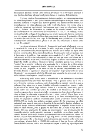 LEÓN TROTSKY
___________________________________________________________________________________

de educación política o moral. Lazos serios y profundos con la revolución excluyen el
tono familiar, dan lugar a lo que los alemanes llaman el patetismo de la distancia.
El poema contiene frases poderosas, imágenes audaces y expresiones acertadas.
El “triunfal requiem de la paz” que lo concluye es quizá la parte de mayor fuerza. Pero
en última instancia el conjunto está marcado por una falta de movimiento interior. Las
contradicciones no están aclaradas para poder resolverlas luego. ¡Un poema sobre la
revolución carente de movimiento! Las imágenes, que existen por sí mismas, chocan
entre sí, titubean. Su desarmonía no procede de la materia histórica, sino de un
desacuerdo interior con una filosofía revolucionaria de la vida. Y, sin embargo, cuando
no sin dificultades se llega al fin del poema, uno se dice que podría haberse escrito una
gran obra a poco que el poeta hubiera dado muestras de mesura y de autocrítica. Quizá
estos defectos esenciales no sean culpa de Maiakovsky, sino que deriven del hecho de
su trabajo sobre un mundo cerrado. ¡Nada es tan fatal a la, autocrítica a la mesura como
la vida del cenáculo!
Las piezas satíricas de Maiakovsky fracasan de igual modo a la hora de penetrar
la esencia de las cosas y sus relaciones. Su sátira es picante y superficial. Para decir
algo, un caricaturista debe poseer algo más que maestría en el manejo del lápiz. Debe
conocer como la palma de su mano el mundo que desenmascara; Saltykov conocía bien
la burocracia y la nobleza. Una caricatura aproximada (¡ay!, y el 99 por 100 de los
caricaturistas soviéticos hacen lo mismo) es como una bala que no da en el blanco por la
distancia del tamaño de un dedo, o incluso de un pelo; ha tocado casi el blanco, pero el
disparo ha errado. La sátira de Maiakovsky piensa seriamente que se puede abstraer lo
“cómico” de su soporte y reducirlo a la apariencia. En el prefacio de su libro satírico
presenta incluso un “esquema de la risa”. Lo que nos haría sonreír perplejos ante 1,a
lectura de este “esquema” es el hecho de que no encierra absolutamente nada de
divertido. Incluso si alguien nos ofreciese un “esquema” mejor compuesto que el de
Maiakovsky, no conseguiría abolir la diferencia que separa la risa provocada por una
sátira estúpida causada por un cosquilleo verbal.
Maiakovsky se ha alzado desde la bohemia que le ha lanzado hacia adelante a
auténticas realizaciones creadoras. Pero la rama sobre la que está subido no es sino la
suya. Se rebela contra su condición, contra la dependencia material y moral en que se
hallan su vida y sobre todo su amor; dolorido, indignado contra quienes poseen el poder
de privarle de su amada, llega incluso a llamar a la revolución, prediciendo que se
abatirá sobre una sociedad que priva de libertad a un Maiakovsky. La nube en
pantalones, poema de un amor desgraciado, ¿no es acaso su obra más significativa en el
plano artístico, la más audaz y prometedora en el plano creativo? Sólo a duras penas
puede creerse que un trozo de fuerza tan intensa y de forma tan original haya sido
escrito por un joven de veintidós o veintitrés años. Guerra y Universo, Misterio bufo y
150.000.000 son mucho más endebles, porque Maiakovsky ha abandonado su órbita
individual para tratar de moverse en la órbita de la revolución. Pueden saludarse sus
esfuerzos porque de hecho no existe otro camino para él. A propósito de esto vuelve al
tema del amor personal, pero el poema va por detrás de La Nube en vez de ir por
delante. Sólo una ampliación del campo de conocimiento y una profundización del
contenido artístico pueden permitir mantener el equilibrio en un plano mucho más
elevado. Pero no puede dejar de verse que comprometerse conscientemente en una vía
artística y social esencialmente nueva es algo muy difícil. En estos últimos tiempos, la
técnica de Maiakovsky se ha afinado indiscutiblemente, pero también se ha hecho más
estereotipado. Misterio bufo y 150.000.000 encierran al lado de frases espléndidas,
fatales desfallecimientos, más o menos compensados por la retórica y algunos pasos de

74

 