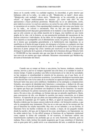 LITERATURA Y REVOLUCIÓN
____________________________________________________________________________________

danza en la cuerda verbal. La cualidad orgánica, la sinceridad, el grito interior que
habíamos oído en La nube... no están ya allí. “Maiakovsky se repite”, dicen unos;
“Maiakovsky está acabado”, dicen otros; “Maiakovsky se ha convertido en poeta
oficial”, se alegran maliciosamente los terceros. ¿Es cierto todo ello? No nos
apresuremos a hacer profecías pesimistas. Maiakovsky no es un adolescente, cierto,
pero todavía es joven. Lo cual nos autoriza a no cerrar los ojos sobre los obstáculos que
se encuentran en su camino. Esta espontaneidad creadora que late como una fuente vive
en La nube... no volverá a encontrarla. Pero no hay por qué lamentarlo. La
espontaneidad juvenil deja paso generalmente en la madurez a una maestría segura de sí
que no sólo consiste en una sólida maestría de la lengua, sino también en una visión
amplia de la vida y de la historia, en una penetración profunda del mecanismo de las
fuerzas colectivas e individuales, de las ideas, de los temperamentos y de las pasiones.
Esta maestría es incompatible con el dilentantismo social, los gritos, la capa de respeto
de sí mismo que acompañan generalmente a la fanfarronería más importuna; no se
manifiesta en el hecho de jugar al genio, de entregarse a la broma o a cualquier otro tipo
de manifestación de recursos propia de los cafés de la intelligentsia. Si la crisis por que
atraviesa el poeta -porque hay crisis- termina por resolverse en una lucidez que sabe
distinguir lo particular de lo general, el historiador de la literatura dirá que Misterio bufo
y 150.000.000 no han marcado más que una baja de tensión inevitable y temporal en
una curva de un camino que sigue subiendo. Deseamos sinceramente que Maiakovsky
dé razón al historiador del futuro.

*

*

*

Cuando uno se rompe un brazo o una pierna, los huesos, tendones, músculos,
arterias, nervios y piel no se rompen siguiendo una sola línea, ni se sueldan ni curan al
mismo tiempo. Cuando se produce una falla revolucionaria en la vida de las sociedades
no hay tampoco ni simultaneidad ni simetría de los precesos, sea el que fuere, en el
orden ideológico o en la estructura económica. Las premisas ideológicas necesarias para
la revolución han visto la luz antes de la revolución no aparecen hasta mucho más tarde.
Sería por tanto muy poco serio establecer, fundándose en las analogías y comparaciones
formales, una especie de identidad entre futurismo y comunismo, y deducir de ello que
el futurismo es el arte del proletariado. Tales pretensiones deben ser rechazadas, lo cual
no supone que haya que considerar con desprecio la obra de los futuristas. En nuestra
opinión constituyen los jalones necesarios para la formación de una literatura grande y
nueva. De cara a ésta, sin embargo, no forman más que un episodio significativo. Basta,
para convencerse de ello, con abordar la cuestión con mayor concreción, en el plano
histórico. Al reproche de que sus obras son inaccesibles para las masas, los futuristas no
se recatan de responder que El Capital, de Marx, es igual de inaccesible a las masas.
Resulta evidente que las masas carecen todavía de cultura v de formación estética, y que
sólo la conseguirán muy lentamente. Pero ésa no es más que una de las razones por las
que el futurismo les resulta inaccesible. Hay otra: en sus métodos y en sus formas, el
futurismo lleva las huellas evidentes de ese mundo, o mejor, de ese pequeño mundo
donde ha nacido y del que, por la lógica de las cosas -psicológica y no lógicamente- no
ha salido todavía hoy. Es tan difícil arrancar al futurismo de su hipóstasis intelectual
como separar la forma del contenido. Si tal ocurriera, el futurismo sufriría una
transformación cualitativa tan profunda que ya no sería futurismo. Ocurrirá, pero no
mañana. Pese a todo, incluso hoy puede asegurarse que lo que constituye el futurismo
será en gran parte útil y podrá servir a un renacimiento del arte, a condición de que el

75

 