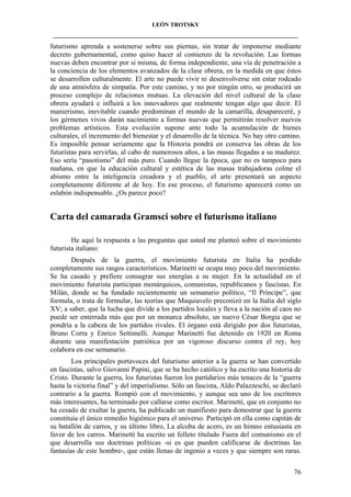 LEÓN TROTSKY
___________________________________________________________________________________

futurismo aprenda a sostenerse sobre sus piernas, sin tratar de imponerse mediante
decreto gubernamental, como quiso hacer al comienzo de la revolución. Las formas
nuevas deben encontrar por sí misma, de forma independiente, una vía de penetración a
la conciencia de los elementos avanzados de la clase obrera, en la medida en que éstos
se desarrollen culturalmente. El arte no puede vivir ni desenvolverse sin estar rodeado
de una atmósfera de simpatía. Por este camino, y no por ningún otro, se producirá un
proceso complejo de relaciones mutuas. La elevación del nivel cultural de la clase
obrera ayudará e influirá a los innovadores que realmente tengan algo que decir. El
manierismo, inevitable cuando predominan el mundo de la camarilla, desapareceré, y
los gérmenes vivos darán nacimiento a formas nuevas que permitirán resolver nuevos
problemas artísticos. Esta evolución supone ante todo la acumulación de bienes
culturales, el incremento del bienestar y el desarrollo de la técnica. No hay otro camino.
Es imposible pensar seriamente que la Historia pondrá en conserva las obras de los
futuristas para servirlas, al cabo de numerosos años, a las masas llegadas a su madurez.
Eso sería “pasotismo” del más puro. Cuando llegue la época, que no es tampoco para
mañana, en que la educación cultural y estética de las masas trabajadoras colme el
abismo entre la inteligencia creadora y el pueblo, el arte presentará un aspecto
completamente diferente al de hoy. En ese proceso, el futurismo aparecerá como un
eslabón indispensable. ¿Os parece poco?

Carta del camarada Gramsci sobre el futurismo italiano
He aquí la respuesta a las preguntas que usted me planteó sobre el movimiento
futurista italiano:
Después de la guerra, el movimiento futurista en Italia ha perdido
completamente sus rasgos característicos. Marinetti se ocupa muy poco del movimiento.
Se ha casado y prefiere consagrar sus energías a su mujer. En la actualidad en el
movimiento futurista participan monárquicos, comunistas, republicanos y fascistas. En
Milán, donde se ha fundado recientemente un semanario político, “Il Principe”, que
formula, o trata de formular, las teorías que Maquiavelo preconizó en la Italia del siglo
XV; a saber, que la lucha que divide a los partidos locales y lleva a la nación al caos no
puede ser enterrada más que por un monarca absoluto, un nuevo César Borgia que se
pondría a la cabeza de los partidos rivales. El órgano está dirigido por dos futuristas,
Bruno Corra y Enrico Settimelli. Aunque Marinetti fue detenido en 1920 en Roma
durante una manifestación patriótica por un vigoroso discurso contra el rey, hoy
colabora en ese semanario.
Los principales portavoces del futurismo anterior a la guerra se han convertido
en fascistas, salvo Giovanni Papini, que se ha hecho católico y ha escrito una historia de
Cristo. Durante la guerra, los futuristas fueron los partidarios más tenaces de la “guerra
hasta la victoria final” y del imperialismo. Sólo un fascista, Aldo Palazzeschi, se declaró
contrario a la guerra. Rompió con el movimiento, y aunque sea uno de los escritores
más interesantes, ha terminado por callarse como escritor. Marinetti, que en conjunto no
ha cesado de exaltar la guerra, ha publicado un manifiesto para demostrar que la guerra
constituía el único remedio higiénico para el universo. Participó en ella como capitán de
su batallón de carros, y su último libro, La alcoba de acero, es un himno entusiasta en
favor de los carros. Marinetti ha escrito un folleto titulado Fuera del comunismo en el
que desarrolla sus doctrinas políticas -si es que pueden calificarse de doctrinas las
fantasías de este hombre-, que están llenas de ingenio a veces y que siempre son raras.
76

 