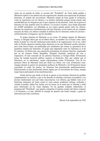 LITERATURA Y REVOLUCIÓN
____________________________________________________________________________________

Antes de mi partida de Italia, la sección del “Proletkult” de Turín había pedido a
Marinetti explicar a los obreros de esta organización, durante una exposición de pinturas
futuristas, el sentido del movimiento. Marinetti aceptó de buen grado la invitación,
visitó la exposición con los obreros y se declaró satisfecho porque tenían mucha más
sensibilidad que los burgueses por lo que respecta al arte futurista. Antes de la guerra el
futurista era muy popular entre los obreros. La revista L'Acerbo, cuya tirada alcanzaba
los 20.000 ejemplares, era difundida en sus cuatro quintas partes entre los obreros.
Durante las numerosas manifestaciones del arte futurista, en los teatros de las ciudades
mayores de Italia, los obreros tomaban la defensa de los futuristas contra los jóvenes semiaristócratas y burgueses- que les atacaban.
El grupo futurista de Marinetti ya no existe. El antiguo órgano de Marinetti,
Poesia, es dirigido ahora por un tal Mario Dessi, un hombre sin el menor valor, tanto
desde el punto de vista del intelectual como desde el de organización. En el sur, sobre
todo en Sicilia, aparecen muchas hojas futuristas en las que Marinetti escribe artículos;
pero estas breves hojas son publicadas por estudiantes que toman su ignorancia de la
gramática italiana por futurismo. El grupo más importante entre los futuristas es el de
los pintores. En Roma hay una exposición permanente de pintura futurista, organizada
por un tal Antonio Giulio Bragablia, fotógrafo frustrado, productor de cine y
empresario. El más conocido de los pintores futuristas es Giorgio Balla. D'Annunzio
nunca ha tomado posición pública respecto al futurismo. Hay que señalar que el
futurismo, en su nacimiento, surgió expresamente contra D'Annunzio. Uno de los
primeros libros de Marinetti tenía por título Les Dieux s'en vont, d'Annunzio reste.
Aunque durante la guerra los programas políticos de Marinetti y de D'Annunzio hayan
coincidido en todos los puntos, los futuristas han permanecido antid'annunzianos.
Prácticamente no han demostrado interés alguno por el movimiento de Fiume, aunque
luego hayan participado en las manifestaciones.
Puede decirse que desde el fin de la guerra el movimiento futurista ha perdido
completamente su carácter y que se ha disuelto en distintas corrientes secundarias. Los
jóvenes intelectuales son casi todos reaccionarios. Los obreros, que habían visto en el
futurismo elementos de lucha contra la vieja cultura académica italiana, osificada y
extraña al pueblo, deben hoy luchar con las armas en la mano por su libertad y están
poco interesados en las viejas disputas. En las grandes ciudades industriales, el
programa del “Proletkult”, que apunta a despertar el espíritu creador del obrero respecto
a la literatura y el arte, absorbe la energía de quienes aún tienen tiempo y ganas de
interesarse por tales cuestiones.
Moscú, 8 de septiembre de 1922

77

 